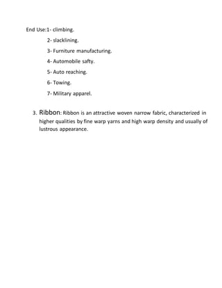 End Use:1- climbing.
2- slacklining.
3- Furniture manufacturing.
4- Automobile safty.
5- Auto reaching.
6- Towing.
7- Military apparel.
3. Ribbon: Ribbon is an attractive woven narrow fabric, characterized in
higher qualities by fine warp yarns and high warp density and usually of
lustrous appearance.
 