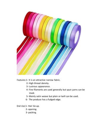 Features:1- It is an attractive narrow fabric.
2- High thread density.
3- Lustrous appearance.
4- Fine filaments are used generally but spun yarns can be
Used.
5- Mainly satin weave but plain or twill can be used.
6- The produce has a fudged edge.
End Use:1- Hair tie-up.
2- opening.
3- packing.
 