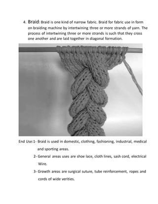 4. Braid: Braid is one kind of narrow fabric. Braid for fabric use in form
on braiding machine by intertwining three or more strands of yarn. The
process of intertwining three or more strands is such that they cross
one another and are laid together in diagonal formation.
End Use:1- Braid is used in domestic, clothing, fashioning, industrial, medical
and sporting areas.
2- General areas uses are shoe lace, cloth lines, sash cord, electrical
Wire.
3- Growth areas are surgical suture, tube reinforcement, ropes and
cords of wide verities.
 