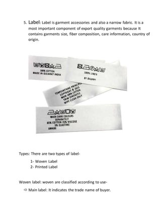 5. Label: Label is garment accessories and also a narrow fabric. It is a
most important component of export quality garments because It
contains garments size, fiber composition, care information, country of
origin.
Types: There are two types of label-
1- Woven Label
2- Printed Label
Woven label: woven are classified according to use-
 Main label: It indicates the trade name of buyer.
 