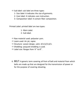  Sub label: sub label are three types:
1- Size label: It indicates the size of garments.
2- Care label: It indicates care instruction.
3- Composition label: It contain fiber composition.
Printed Label: printed label are two types:
1- Main Label.
2- Sub label.
 Raw material used: polyester yarn.
 Loom used: Air jet, rapier.
 Structure: woven design, satin: 4/1;5//1;6/1.
 Shedding: jacquard shedding is used.
 Label size: Ranges from ¼’’ to 8’’.
6. BELT: A generic term covering all from of belt and material from which
belts are made up that are designed for the transmission of power or
for the purpose of covering elevating.
 