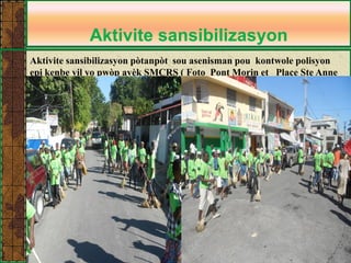 Aktivite sansibilizasyon 
Aktivite sansibilizasyon pòtanpòt sou asenisman pou kontwole polisyon epi kenbe vil yo pwòp avèk SMCRS ( Foto Pont Morin et Place Ste Anne )  