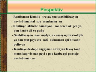 Pèspektiv 
- - Ranfòsman Komite travay sou sansibilizasyon 
anviwònmantal sou asenisman an 
- Kontinye aktivite fòmasyon sou teren ak jèn yo 
pou kenbe vil yo pwòp 
- Sanbilizasyon nan medya, ak asosyasyon ekolojik 
yo nan tout peyi sou zafè asenisman epi lit kont 
polisyon 
- Kontinye devlope angajman sitwayen lakay tout 
moun kap viv nan peyi a pou kenbe epi pwoteje 
anviwònman an 
 