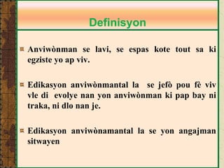 Anviwònman se lavi, se espas kote tout sa ki egziste yo ap viv. Edikasyon anviwònmantal la se jefò pou fè viv vle di evolye nan yon anviwònman ki pap bay ni traka, ni dlo nan je. 
Edikasyon anviwònamantal la se yon angajman sitwayen 
Definisyon  