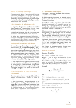 9
Impact de l’ouvrage hydraulique
L’exhaussement de la ligne d’eau en amont de l’ouvrage
hydraulique par rapport à la situation existante et
la vitesse d’écoulement en sortie d’ouvrage sont à
apprécier en fonction des enjeux locaux. L’écoulement
à surface libre dans l’ouvrage hydraulique doit être
assuré pour le débit de projet.
Libre circulation de la faune piscicole
La migration des poissons vers l’amont doit être
assurée par le tirant d’eau minimum avec une vitesse
d’écoulement limité lors des périodes d’étiage.
Un aménagement du fond de l’ouvrage pour
reconstituer un lit naturel est souvent nécessaire.
Se référer aux ouvrages « facteurs biologiques à
prendre en compte dans la conception des ouvrages de
franchissement » [1] et « Passes à poissons : expertise,
conception des ouvrages de franchissement » [2].
Implantation de l’ouvrage hydraulique
En plan, l’ouvrage hydraulique est généralement
implanté dans l’axe du lit mineur du cours d’eau * ;
son ouverture doit être égale au moins à celui du lit
mineur. Il peut néanmoins être nécessaire de rectiﬁer le
tracé naturel de l’écoulement sous l’infrastructure pour
réaliser une traversée plus directe. Il s’agit de s’assurer
de sa faisabilité tant sur le plan environnemental
que réglementaire. La continuité de l’écoulement
hydraulique doit être respectée et les zones sensibles
à l’érosion doivent faire l’objet de protection.
En proﬁl en long, le calage de l’ouvrage hydraulique de
traversée est fortement conditionné par la topographie
du terrain naturel et des conditions d’écoulement
(pente du lit). Dans la mesure du possible, l’ouvrage
hydraulique devra être calé suivant la pente du lit
naturel du cours d’eau.
Évaluation du débit de projet et du débit
exceptionnel
Dans le chapitre suivant, il est proposé des méthodes
simples qui permettent d’évaluer les débits de
projet.
Le débit exceptionnel à prendre en compte est au
moins égal à 1,5 fois Q100
. Une évaluation de son
impact (avec l’ouvrage hydraulique dimensionné pour
le débit projet) sur la sécurité des usagers, la pérennité
de l’infrastructure et sur l’environnement doit être
menée en vue d’apprécier les mesures à prendre.
1.1.2 - Détermination du débit de projet
(un exemple d’application de calcul de débit de projet est
donné dans l’annexe 4.1.2)
Le débit de projet correspond au débit de pointe
pour une période de retour donnée, dimensionnant
l’ouvrage hydraulique.
Les méthodes de calcul proposées ci-après utilisent les
formules « rationnelle » et « crupédix » ainsi qu’une
formule de « transition » permettant de faire le lien
entre les 2 formules. Elles sont simples et applicables
aux Bassins Versants Naturels (BVN).
Elles ont été mises au point par des experts pour la
réalisation du TGV Méditerranée. Il en est de mêmeTGV Méditerranée. Il en est de mêmeTGV
pour le coefﬁcient de ruissellement, du temps de
concentration et la formule de transition. D’autres
méthodes justiﬁées pourront être également appliquées.
Quelle que soit la méthode retenue, les résultats de
calcul des débits de projet de Bassin Versant Naturel
(BVN) sont entachés d’incertitudes (valeur des
précipitations, complexité des phénomènes…).
Une enquête sur le terrain doit être effectuée pour
s’assurer de la cohérence des résultats de calcul.
Formule rationnelle
Domaine de validité
Son domaine de validité est le suivant :
• jusqu’à 1 km2
en France métropolitaine, façade
méditerranéenne exceptée ;
• jusqu’à 10 km2
sur la façade méditerranéenne (zone
ayant des intensités pluviométriques similaires aux
régions PACArégions PACArégions P , Corse, Languedoc Roussillon).
Formule
avec :
: débit de projet de période de retour, en m3
/s
: coefﬁcient de ruissellement* pondéré pour la période de
retour* T
: intensité moyenne en mm/h, pour la période de retour* T
pendant le temps de concentration* tC
: surface totale de bassin versant en km².
 