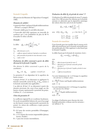 12 Assainissement routier - GTAR
Formule Crupedix
Elle provient du Ministère de l’Agriculture (Cemagref,
1980).
Domaine de validité :
• àpartirde10km²,saufpourlafaçademéditerranéenne
(50 km²), et jusqu’à 100 km² ;
• formule valable pour le seul débit décennal ;
• l’intervalle (Q/2,2Q) représente un intervalle de
conﬁance qui a une probabilité de plus de 80 %
d’encadrer la valeur calculée.
Formule :
Le débit
avec
Q10
Q10
Q : débit décennal, en m10
: débit décennal, en m10
3
/s,
R : coefﬁcient régional traduisant l’aptitude au ruissellement
P10
: pluie journalière de période de retour décennale, en mm10
: pluie journalière de période de retour décennale, en mm10
SBV
SBV
S : surface en km²BV
: surface en km²BV
Évaluation du débit centennal à partir du débit
décennal de la formule Crupédix
On obtient le débit centennal à partir de la
corrélation :
Q100
Q100
Q = b’ . Q10
= b’ . Q10
= b’ . Q a priori : 1,4 ≤ b’ ≤ 4
Le paramètre b’ est dépendant de la superﬁcie du
bassin versant :
• jusqu’à 20 km2
, b’ est déterminé en appliquant la
formule rationnelle (calcul de Q10
formule rationnelle (calcul de Q10
formule rationnelle (calcul de Q et Q100
et Q100
et Q comme si
la formule rationnelle était applicable) ;
• au delà de 20 km2
, b’ est déterminé à partir des
données provenant des cours d’eau jaugés sur des
bassins versants représentatifs à proximité du projet.
A défaut, b’ = 2 au minimum.
Choix du paramètre R
Le coefﬁcient régional R est à conﬁrmer localement.
En cas de non possibilité (absence de cours d’eau jaugé
sur des bassins versants représentatifs à proximité du
projet), les valeurs des coefﬁcients ci-après peuvent
être retenues :
R = 0,2 pour des terrains perméables (Champagne,
Beauce) ;
R = 1,5 à 1,8 pour des terrains imperméables (plateau
lorrain, Vendée) ;
R = 1 pour des terrains intermédiaires.
Évaluation du débit QT
Évaluation du débit QT
Évaluation du débit Q de période de retour* TT
de période de retour* TT
L’évaluation d’un débit de période de retour T compris
entre 10 et 100 ans peut être obtenue par la formule
suivante en admettant que la répartition statistique
des valeurs observées suive la loi de Gumbel :
avec Δ Q = QΔ Q = QΔ 100
Q = Q100
Q = Q – Q10
– Q10
– Q y = (-ln (-ln (1-y = (-ln (-ln (1-y
1
__
T
)))
Si T = 20 ansT = 20 ansT y = 2,97y = 2,97y
Si T = 30 ansT = 30 ansT y = 3,38y = 3,38y
Formule de transition
Cette formule peut être justiﬁée dans la mesure où le
débit décennal fourni par la formule rationnelle peut
être parfois plus de 2 fois supérieur à celui fourni par
la formule Crupédix.
Le débit fourni par la formule de transition s’écrit :
avec
: débit de projet de période de retour T,: débit de projet de période de retour T,
: débit fourni par la formule rationnelle, période
de retour T,
: débit fourni par la formule Crupédix, période de retour
T,
α, β : coefﬁcients de pondérationα, β : coefﬁcients de pondérationα, β
• α varie linéairement de 1 à 0 lorsque la superﬁcie
(S) croît de 1 à 10 km², d’où :
α = France sauf façade méditerranéenne
et β = 1 - α
• α varie linéairement de 1 à 0 lorsque la superﬁcie
(S) croît de 10 à 50 km2
α = Façade méditerranéenne
et β = 1 - α
Les plages d’utilisation pour chacune des trois
formules présentées ci-dessus sont les suivantes :
(cf. tableau n° 4).cf. tableau n° 4).cf
 