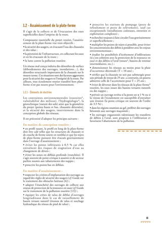 15
1.2 - Assainissement de la plate-forme
Il s’agit de la collecte et de l’évacuation des eaux
superﬁcielles dans l’emprise de la route.
Composante essentielle du projet routier, l’assainis-
sement de la plate-forme vise trois objectifs :
• la sécurité des usagers, en évacuant l’eau des chaussées
et des talus ;
• la pérennité de l’infrastructure, en collectant les eaux
et en les évacuant de la route ;
• la lutte contre la pollution routière.
Un réseau mal conçu induira des désordres de surface
(débordements des ouvrages, inondations…), des
désordres structurels importants de la chaussée sur le
moyen terme. Ces situations sont des facteurs aggravants
pour la sécurité des usagers et l’intégrité de la route. Par
ailleurs, tout écoulement routier transféré hors plate-
forme n’est pas neutre pour l’environnement.
1.2.1 - Éléments de doctrine
Les contraintes environnementales (exutoires*,
vulnérabilité des milieux), l’hydrogéologie*, la
géotechnique (nature des sols) ainsi que la géométrie
du projet (points hauts et bas, chaussées déversées),
et la sécurité des usagers, interviennent dans la
conception globale des réseaux.
Il est préconisé d’adopter les principes suivants :
En matière de conception routière :
• en proﬁl rasant, le proﬁl en long de la plate-forme
doit être calé telles que les structures de chaussée et
de couche de forme soient en remblai et que les rejets
de plate-forme puissent être évacués gravitairement
dans l’ouvrage d’assainissement ;
• éviter les pentes inférieures à 0,5 % car elles
entraînent des risques de stagnation d’eau au
changement de dévers ;
• éviter les zones en déblais profonds (tranchées). Il
s’agit souvent de point critique à assainir et de secteur
parfois soumis aux rabattements des nappes ;
• proscrire les points bas en déblais.
En matière d’assainissement :
• respecter les critères d’implantation des ouvrages au
regard des règles de sécurité des usagers (cf. Guide surcf. Guide surcf
le traitement des obstacles latéraux [6]) ;
• adapter l’étanchéité des ouvrages de collecte aux
enjeux de protection de la ressource en eaux (cf. Guidecf. Guidecf
sur le traitement de la pollution routière [13]) ;
• équiper les crêtes de talus de déblai d’ouvrages
longitudinaux dans le cas de ruissellement de
bassin versant naturel (érosion de talus et surchage
hydraulique du réseau de pied de talus) ;
• proscrire les stations de pompage (poste de
refoulement et poste de relèvement), sauf cas
exceptionnels (installations coûteuses, entretien et
exploitation complexes) ;
• rechercher toujours à faire circuler l’eau gravitairement
et superﬁciellement ;
• multiplier les points de rejets si possible, pour éviter
les concentrations des débits à pondérer avec les enjeux
environnementaux ;
• étudier les possibilités d’écrêtement d’inﬁltrations
(si c’est cohérent avec la protection de la ressource en
eau) et des débits à l’aval (noues*, bassins de retenue
intermédiaires, etc.) ;
• dimensionner les réseaux au moins pour la pluie
d’occurrence décennale (T = 10 ans) ;
• vériﬁer que la chaussée ne soit pas submergée pour
une période de retour de 25 ans ; a contrario, on pourra
admettre celle de l’accotement pour T = 25 ans ;
• éviter de déverser dans les réseaux de la plate-forme*
routière, les eaux issues des bassins versants naturels
ou des nappes ;
• prévoir un ouvrage revêtu si la pente est ≤ 1 % ou si
la vitesse de l’écoulement est susceptible d’entraîner
une érosion (la pente critique est souvent de l’ordre
de 3,5 %) ;
• dans les régions soumises au gel, préférer des ouvrages
bétonnés aux ouvrages maçonnés ;
• les ouvrages engazonnés ralentissant les transferts
de débits à l’aval, sont propices à l’inﬁltration et
favorisent l’abattement de la pollution.
 