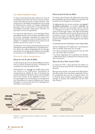 16 Assainissement routier - GTAR
1.2.2 - Nature et fonction des réseaux
Le réseau d’assainissement doit collecter les eaux de
ruissellement provenant des bassins versants routiers
et des talus pour les évacuer vers des exutoires*. Son
architecture se développe principalement tout le long
de l’infrastructure suivant une logique hydraulique
gravitaire (entre un point haut et un point bas) par
assemblage d’ouvrages élémentaires (linéaires ou
ponctuels, enterrés ou superﬁciels).
Les réseaux de plate-forme*, ont la spéciﬁcité d’être
principalement des réseaux linéaires parallèles à l’axe
de la route, (distinguer cependant les réseaux hors
plate-forme des réseaux situés sur la plate-forme). Le
schéma n° 5 rappelle la situation de ces réseaux sur le
proﬁl en travers d’une route 2 x 2 voies.
L’architecture d’un réseau d’assainissement peut être
décomposée conventionnellement en 5 grandes parties :
Les réseaux de collecte longitudinaux, les ouvrages
transversaux, les ouvrages de raccordement, les ouvrages
de contenance et de dépollution et les exutoires*.
Réseaux de collecte longitudinaux
Réseau de crête de talus de déblai
Le rôle du réseau de crête de talus de déblai (cf. schémacf. schémacf
n°6) est d’éviter l’érosion du talus et d’alimenter en
écoulement le réseau de pied de talus.
Généralement cet ouvrage est revêtu pour éviter
son érosion et les infiltrations susceptibles de
compromettre la stabilité du talus. Il intercepte les
eaux de ruissellement du bassin versant naturel modiﬁé
par le tracé routier. Il sera implanté en retrait (1 à
2 m) par rapport à la crête du talus. Cet ouvrage devra
être dimensionné en capacité sufﬁsante par tronçon
homogène. Il convient de prévoir les aménagements
nécessaires à son entretien.
Réseau de pied de talus de déblai
Ce réseau a pour fonction de collecter les eaux issues
du ruissellement du talus de déblai, de la chaussée, de
la bande d’arrêt d’urgence et de la berme*.
En règle générale et en section courante, une cunette*
de faible profondeur est réalisée enherbée ou
revêtue en fonction des contraintes (pente). De par
sa conception, la cunette* ne doit pas remettre en
cause la sécurité des usagers. Son degré d’étanchéité
doit être compatible avec le niveau de protection de
la ressource en eau. A intervalle régulier, la cunette*
doit être raccordée à un collecteur enterré. Ce dernier
pourra servir à récupérer, via les regards, les eaux claires
de drainage.
Un dimensionnement hydraulique s’avère indispensable.
Suivant l’importance de l’impluvium* constitué par le
talus un double réseau peut être envisagé :
• un réseau récupérant uniquement les eaux de talus
avec rejet direct dans l’exutoire* ;
• un réseau regroupant les écoulements de chaussée
et débouchant dans un dispositif de traitement avant
rejet à l’exutoire*.
Réseau du Terre-Plein Central (TPCRéseau du Terre-Plein Central (TPCRéseau du Terre-Plein Central (T )PC)PC
Le réseau du TPC a pour fonction de collecter et
d’évacuer les eaux issues du TPC et de la demi chaussée
déversée.
Bien que non circulée, cette partie de la plate-forme*
doit faire l’objet d’un traitement soigné aﬁn d’éviter
le ruissellement des eaux de la chaussée haute vers
la chaussée basse (risques d’aquaplanage) et pour
protéger la chaussée des inﬁltrations (cas des TPC
non revêtus) :
Schéma n° 5 : situation des réseaux sur le proﬁl en travers d’une
route à 2 x 2 voies
Schéma n° 6 : position du réseau de crête de talus de déblai
Ouvrage longitudinal de
crête de talus de déblai
Cunette de réception de la
chaussée et du talus de déblai
 