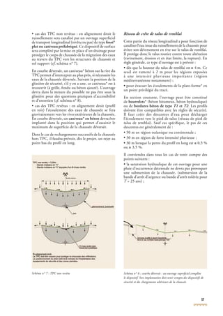 17
• cas des TPC non revêtus : en alignement droit le
ruissellement sera canalisé par un ouvrage superﬁciel
de transport longitudinal (revêtu ou pas) de type fossé*
plat ou caniveau préfabriqué. Ce dispositif de surface
sera complété par la mise en place d’un drainage pour
protéger le corps de chaussée de la migration des eaux
au travers du TPC vers les structures de chaussée et
sol support (cf. schéma n° 7).cf. schéma n° 7).cf
En courbe déversée, un caniveau* béton sur la rive du
TPC permet d’intercepter au plus près, si nécessaire les
eaux de la chaussée déversée. Suivant la position de la
glissière de sécurité, s’il y en a une, ce caniveau* est à
recouvrir (à grille, fendu ou béton ajouré). L’ouvrage
devra dans la mesure du possible ne pas être sous la
glissière pour des questions pratiques d’accessibilité
et d’entretien (cf. schéma n° 8).cf. schéma n° 8).cf
• cas des TPC revêtus : en alignement droit (proﬁl
en toit) l’écoulement des eaux de chaussée se fera
gravitairement vers les rives extérieures de la chaussée.
En courbe déversée, un caniveau* en béton devra être
implanté dans la position qui permet d’assainir le
maximum de superﬁcie de la chaussée déversée.
Dans le cas de rechargements successifs de la chaussée
hors TPC, il faudra prévoir, dès le projet, un rejet au
point bas du proﬁl en long.
Schéma n° 7 : TPCSchéma n° 7 : TPCSchéma n° 7 : T non revêtuPC non revêtuPC Schéma n° 8 : courbe déversée : un ouvrage superﬁciel complète
le dispositif. Son implantation doit tenir compte des dispositifs de
sécurité et des chargements ultérieurs de la chaussée
Réseau de crête de talus de remblai
Cette partie du réseau longitudinal a pour fonction de
canaliser l’eau issue du ruissellement de la chaussée pour
éviter son déversement en rive sur le talus de remblai.
Il protège donc le talus routier contre toute altération
(ravinement, érosion et en état limite, la rupture). En
règle générale, ce type d’ouvrage est à prévoir :
• dès que la hauteur du talus de remblai est ≥ 4 m. Ce
seuil est ramené à 2 m pour les régions exposées
à une intensité pluvieuse importante (région
méditerranéenne notamment) ;
• pour évacuer les écoulements de la plate-forme* en
un point privilégié du tracé.
En section courante, l’ouvrage peut être constitué
de bourrelets* (béton bitumeux, béton hydraulique)
ou de bordures béton de type T1 et T2. Les proﬁls
doivent être compatibles avec les règles de sécurité.
Il faut créer des descentes d’eau pour décharger
l’écoulement vers le pied de talus (réseau de pied de
talus de remblai). Sauf cas spéciﬁque, le pas de ces
descentes est généralement de :
• 50 m en région océanique ou continentale ;
• 30 m en région de forte intensité pluvieuse ;
• 30 m lorsque la pente du proﬁl en long est ≤ 0,5 %
ou ≥ 3,5 %.
Il conviendra dans tous les cas de tenir compte des
points suivants :
• la saturation hydraulique de cet ouvrage pour une
pluie d’occurrence décennale ne devra pas provoquer
une submersion de la chaussée. (submersion de la
bande d’arrêt d’urgence ou bande d’arrêt tolérée pour
T = 25 ans) ;T = 25 ans) ;T
 