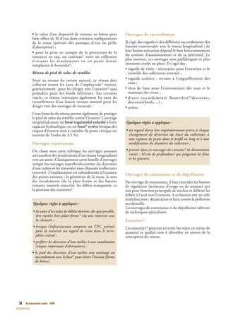 18 Assainissement routier - GTAR
• le talon d’un dispositif de retenue en béton peut
faire ofﬁce de ﬁl d’eau dans certaines conﬁgurations
de la route (prévoir des passages d’eau ou grille
d’absorption) ;
• pour la prise en compte de la protection de la
ressource en eau, un caniveau* voire un collecteur
évacuant les écoulements en un point donné
remplacera le bourrelet*.
Réseau de pied de talus de remblai
Situé au niveau du terrain naturel, ce réseau doit
collecter toutes les eaux de l’impluvium* routier,
gravitairement, pour les diriger vers l’exutoire* sans
préjudice pour les fonds inférieurs. Sur certains
tracés, ce réseau intercepte également les eaux de
ruissellement d’un bassin versant naturel pour les
diriger vers des ouvrages de traversée.
Cette branche du réseau permet également de protéger
le pied de talus du remblai contre l’érosion. L’ouvrage
est généralement un fossé trapézoïdal enherbé à forte
capacité hydraulique, ou un fossé* revêtu lorsque des
risques d’érosion sont à craindre (la pente critique est
souvent de l’ordre de 3,5 %).
Ouvrages transversaux
On classe sous cette rubrique les ouvrages assurant
un transfert des écoulements d’un réseau longitudinal
vers un autre. Classiquement cette famille d’ouvrages
intègre les ouvrages superﬁciels comme les descentes
d’eau tuilées et les traversées sous-chaussée (collecteurs
enterrés). L’implantation est subordonnée à l’examen
des points suivants : la géométrie de la route, le sens
des écoulements (de la plate-forme et des bassins
versants naturels associés), les débits transportés, et
la position des exutoires*.
Ouvrages de raccordement
Il s’agit des regards et des différents raccordements des
liaisons transversales avec le réseau longitudinal ; de
leur bonne exécution dépend le bon fonctionnement
du système d’assainissement et de sa pérennité. Le
plus souvent, ces ouvrages sont préfabriqués et plus
rarement coulés en place. Il s’agit des :
• regards de visite : nécessaires pour l’entretien et le
contrôle des collecteurs enterrés ;
• regards avaloirs : servant à l’engouffrement des
eaux ;
• têtes de buse pour l’entonnement des eaux et le
maintien des terres ;
• divers raccordements (bourrelets*/descentes,
descentes/fossés, ...) ;
• autres.
Ouvrages de contenance et de dépollution
Par ouvrage de contenance, il faut entendre les bassins
de régulation (écrêteurs, d’orage ou de retenue) qui
ont pour fonction principale de stocker et différer les
débits à l’aval vers l’exutoire. Ces bassins ont un rôle
multifonction : décantation et lutte contre la pollution
accidentelle.
Les ouvrages de contenance et de dépollution relèvent
de techniques spécialisées.
Exutoires*
Les exutoires* pouvant recevoir les rejets en terme de
quantité et qualité sont à identiﬁer en amont de la
conception du réseau.
Quelques règles à appliquer :
• les eaux d’un talus de déblai doivent, dès que possible,
être rejetées hors plate-forme* via une traversée sous
la chaussée ;
• lorsque l’infrastructure comporte un TPC• lorsque l’infrastructure comporte un TPC• lorsque l’infrastructure comporte un T , prévoirPC, prévoirPC
pour la traversée un regard de visite dans le terre-
plein central ;
• préférer les descentes d’eau tuilées à une canalisation
(risques importants d’obstruction) ;
• le pied des descentes d’eau tuilées sera aménagé au
raccordement avec le fossé* pour éviter l’érosion (forme
de béton).
Quelques règles à appliquer :
• un regard devra être impérativement prévu à chaque
changement de direction du tracé du collecteur, à
une rupture de pente dans le proﬁl en long et à une
modiﬁcation du diamètre du collecteur ;
• prévoir dans ces ouvrages des cunettes* de décantation
(mini : 10 cm de profondeur) qui piègeront les ﬁnes
et les graviers.
 