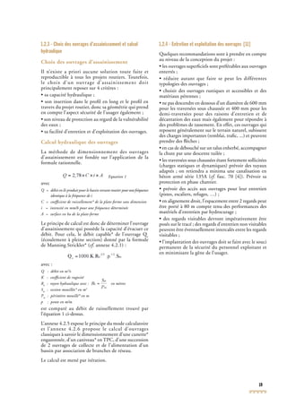 19
1.2.3 - Choix des ouvrages d’assainissement et calcul
hydraulique
Choix des ouvrages d’assainissement
Il n’existe a priori aucune solution toute faite et
reproductible à tous les projets routiers. Toutefois,
le choix d’un ouvrage d’assainissement doit
principalement reposer sur 4 critères :
• sa capacité hydraulique ;
• son insertion dans le proﬁl en long et le proﬁl en
travers du projet routier, donc sa géométrie qui prend
en compte l’aspect sécurité de l’usager également ;
• son niveau de protection au regard de la vulnérabilité
des eaux ;
• sa facilité d’entretien et d’exploitation des ouvrages.
Calcul hydraulique des ouvrages
La méthode de dimensionnement des ouvrages
d’assainissement est fondée sur l’application de la
formule rationnelle.
Equation 1
avec
Q = débit en l/s produit pour le bassin versant routier pourunefréquence
identique à la fréquence de i
C = coefﬁcient de ruissellement* de la plate-forme sans dimension
i = intensité en mm/h pour une fréquence déterminée
A = surface en ha de la plate-forme
Le principe de calcul est donc de déterminer l’ouvrage
d’assainissement qui possède la capacité d’évacuer ce
débit. Pour cela, le débit capable* de l’ouvrage Qc
débit. Pour cela, le débit capable* de l’ouvrage Qc
débit. Pour cela, le débit capable* de l’ouvrage Q
(écoulement à pleine section) donné par la formule
de Manning Strickler* (cf. annexe 4.2.1) :cf. annexe 4.2.1) :cf
avec :
Q : débit en m3
/s
K : coefﬁcient de rugosité
Rh
: rayon hydraulique avec : en mètres
Sm
: section mouillée* en m2
Pm
: périmètre mouillé* en m
p : pente en m/m
est comparé au débit de ruissellement trouvé par
l’équation 1 ci-dessus.
L’annexe 4.2.5 expose le principe du mode calculatoire
et l’annexe 4.2.6 propose le calcul d’ouvrages
classiques à savoir le dimensionnement d’une cunette*
engazonnée, d’un caniveau* en TPC, d’une succession
de 2 ouvrages de collecte et de l’alimentation d’un
bassin par association de branches de réseau.
Le calcul est mené par itération.
1.2.4 - Entretien et exploitation des ouvrages [11]
Quelques recommandations sont à prendre en compte
au niveau de la conception du projet :
• les ouvrages superﬁciels sont préférables aux ouvrages
enterrés ;
• réduire autant que faire se peut les différentes
typologies des ouvrages ;
• choisir des ouvrages rustiques et accessibles et des
matériaux pérennes ;
• ne pas descendre en dessous d’un diamètre de 600 mm
pour les traversées sous chaussée et 400 mm pour les
demi-traversées pour des raisons d’entretien et de
décantation des eaux mais également pour répondre à
des problèmes de tassement. En effet, ces ouvrages qui
reposent généralement sur le terrain naturel, subissent
des charges importantes (remblai, traﬁc, ...) et peuvent
prendre des ﬂèches ;
• en cas de débouché sur un talus enherbé, accompagner
la chute par une descente tuilée ;
• les traversées sous chaussées étant fortement sollicitées
(charges statiques et dynamiques) prévoir des tuyaux
adaptés ; on retiendra a minima une canalisation en
béton armé série 135A (cf. fasc. 70 [4]). Prévoir sa
protection en phase chantier.
• prévoir des accès aux ouvrages pour leur entretien
(pistes, escaliers, refuges, …) ;
• en alignement droit, l’espacement entre 2 regards peut
être porté à 80 m compte tenu des performances des
matériels d’entretien par hydrocurage ;
• des regards visitables devront impérativement être
posés sur le tracé ; des regards d’entretien non visitables
peuvent être éventuellement intercalés entre les regards
visitables ;
• l’implantation des ouvrages doit se faire avec le souci
permanent de la sécurité du personnel exploitant et
en minimisant la gêne de l’usager.
 