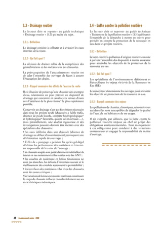 20 Assainissement routier - GTAR
1.3 - Drainage routier
Le lecteur doit se reporter au guide technique
« Drainage routier » [12] qui traite du sujet.
1.3.1 - Définition
Le drainage consiste à collecter et à évacuer les eaux
internes de la route.
1.3.2 - Qui fait quoi ?
La décision de drainer relève de la compétence des
géotechniciens et des mécaniciens des chaussées.
La préoccupation de l’assainissement routier est
de caler l’ensemble des ouvrages de façon à assurer
l’évacuation des drains.
1.3.3 - Rappel sommaire des effets de l’eau sur la route
Il est illusoire de penser qu’une chaussée sera exempte
d’eau, néanmoins on peut prévoir un dispositif de
drainage qui concentre et canalise ces venues d’eaux
vers l’extérieur de la plate-forme* le plus rapidement
possible.
Concevoir un drainage n’est pas forcément nécessaire
dans tous les projets neufs (chaussées à faible traﬁc,
absence de poids lourds, contexte hydrogéologique*
et hydrologique* favorable, qualité des matériaux …),
mais préalablement, une analyse rigoureuse et des
investigations poussées devront être menées avec des
spécialistes des chaussées :
• les eaux inﬁltrées dans une chaussée (absence de
drainage ou défaut d’assainissement) provoquent une
détérioration rapide des ouvrages ;
• l’effet de « pompage » pendant les cycles gel-dégel
détériore les performances des matériaux et, à terme,
est responsable de la ruine de l’ouvrage ;
•leschausséessouplessontparticulièrementvulnérablesàla
teneur en eau notamment celles traitées avec des GNT ;NT ;NT
• les couches de roulement en béton bitumineux ne
sont pas étanches, les défauts d’entretien courant et le
vieillissement des enrobés accroissent la perméabilité ;
• les interfaces des matériaux et les rives des chaussées
sont des zones critiques ;
•lesvariationsdelateneureneaudesmatériauxconstituant
le corps de chaussée inﬂuent considérablement sur ses
caractéristiques mécaniques.
1.4 - Lutte contre la pollution routière
Le lecteur doit se reporter au guide technique
« Traitement de la pollution routière » [13] qui fournit
l’ensemble de la démarche à mettre en œuvre pour
prendre en compte la protection de la ressource en
eau dans les projets routiers.
1.4.1 - Définition
la lutte contre la pollution d’origine routière consiste
à prévoir l’ensemble des dispositifs à mettre en œuvre
pour atteindre les objectifs de la protection de la
ressource en eau.
1.4.2 - Qui fait quoi ?
Les spécialistes de l’environnement déﬁnissent et
hiérarchisent les enjeux vis-à-vis de la Ressource en
Eau (RE).
Le concepteur dimensionne les ouvrages pour atteindre
les objectifs de protection de la ressource en eau.
1.4.3 - Rappel sommaire des enjeux
Les pollutions de chantier, chroniques, saisonnières et
accidentelles sont susceptibles de dégrader la qualité
de l’eau, de ses habitats et de ses usages.
Il est rappelé, par ailleurs, que la lutte contre la
pollution routière impose au chef de projet des
obligations environnementales. Tout manquement
à ces obligations peut conduire à des situations
contentieuses et engager la responsabilité du maître
d’ouvrage.
 