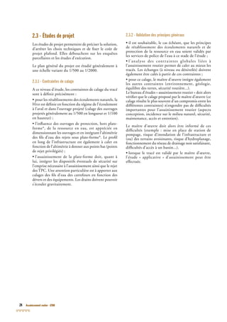 24 Assainissement routier - GTAR
2.3 - Études de projet
Les études de projet permettent de préciser la solution,
d’arrêter les choix techniques et de ﬁxer le coût de
projet plafond. Elles débouchent sur les enquêtes
parcellaires et les études d’exécution.
Le plan général du projet est étudié généralement à
une échelle variant du 1/500 au 1/2000.
2.3.1 - Contraintes de calage
A ce niveau d’étude, les contraintes de calage du tracé
sont à déﬁnir précisément :
• pour les rétablissements des écoulements naturels, la
HAM est déﬁnie en fonction du régime de l’écoulement
à l’aval et dans l’ouvrage projeté (calage des ouvrages
projetés généralement au 1/500 en longueur et 1/100
en hauteur) ;
• l’inﬂuence des ouvrages de protection, hors plate-
forme*, de la ressource en eau, est appréciée en
dimensionnant les ouvrages et en intégrant l’altimétrie
des ﬁls d’eau des rejets sous plate-forme*. Le proﬁl
en long de l’infrastructure est également à caler en
fonction de l’altimétrie à donner aux points bas (points
de rejet privilégiés) ;
• l’assainissement de la plate-forme doit, quant à
lui, intégrer les dispositifs éventuels de sécurité sur
l’emprise nécessaire à l’assainissement ainsi que le rejet
des TPC. Une attention particulière est à apporter aux
calages des ﬁls d’eau des carrefours en fonction des
dévers et des équipements. Les drains doivent pouvoir
s’écouler gravitairement.
2.3.2 - Validation des principes généraux
• il est souhaitable, le cas échéant, que les principes
de rétablissement des écoulements naturels et de
protection de la ressource en eau soient validés par
les services de police de l’eau à ce stade de l’étude ;
• l’analyse des contraintes globales liées à
l’assainissement routier permet de caler au mieux les
tracés. Les échanges (à niveau ou dénivelés) doivent
également être calés à partir de ces contraintes ;
• pour ce calage, le maître d’œuvre intègre également
les autres contraintes (environnement, géologie,
équilibre des terres, sécurité routière...).
Le bureau d’études « assainissement routier » doit alors
vériﬁer que le calage proposé par le maître d’œuvre (ce
calage résulte le plus souvent d’un compromis entre les
différentes contraintes) n’engendre pas de difﬁcultés
importantes pour l’assainissement routier (aspects
conception, incidence sur le milieu naturel, sécurité,
maintenance, accès et entretien).
Le maître d’œuvre doit alors être informé de ces
difﬁcultés (exemple : mise en place de station de
pompage, risque d’inondation de l’infrastructure et
(ou) des terrains avoisinants, risque d’hydroplanage,
fonctionnement du réseau de drainage non satisfaisant,
difﬁcultés d’accès à un bassin...).
• lorsque le tracé est validé par le maître d’œuvre,
l’étude « applicative » d’assainissement peut être
effectuée.
 