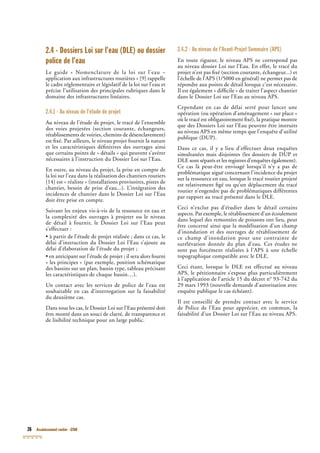 26 Assainissement routier - GTAR
2.4 - Dossiers Loi sur l’eau (DLE) ou dossier
police de l’eau
Le guide « Nomenclature de la loi sur l’eau –
application aux infrastructures routières » [9] rappelle
le cadre réglementaire et législatif de la loi sur l’eau et
précise l’utilisation des principales rubriques dans le
domaine des infrastructures linéaires.
2.4.1 - Au niveau de l’étude de projet
Au niveau de l’étude de projet, le tracé de l’ensemble
des voies projetées (section courante, échangeurs,
rétablissements de voiries, chemins de désenclavement)
est ﬁxé. Par ailleurs, le niveau projet fournit la nature
et les caractéristiques déﬁnitives des ouvrages ainsi
que certains points de « détails » qui peuvent s’avérer
nécessaires à l’instruction du Dossier Loi sur l’Eau.
En outre, au niveau du projet, la prise en compte de
la loi sur l’eau dans la réalisation des chantiers routiers
[14] est « réaliste » (installations provisoires, pistes de
chantier, besoin de prise d’eau...). L’intégration des
incidences de chantier dans le Dossier Loi sur l’Eau
doit être prise en compte.
Suivant les enjeux vis-à-vis de la ressource en eau et
la complexité des ouvrages à projeter ou le niveau
de détail à fournir, le Dossier Loi sur l’Eau peut
s’effectuer :
• à partir de l’étude de projet réalisée ; dans ce cas, le
délai d’instruction du Dossier Loi l’Eau s’ajoute au
délai d’élaboration de l’étude du projet ;
• en anticipant sur l’étude de projet ; il sera alors fourni
« les principes » (par exemple, position schématique
des bassins sur un plan, bassin type, tableau précisant
les caractéristiques de chaque bassin…).
Un contact avec les services de police de l’eau est
souhaitable en cas d’interrogation sur la faisabilité
du deuxième cas.
Dans tous les cas, le Dossier Loi sur l’Eau présenté doit
être monté dans un souci de clarté, de transparence et
de lisibilité technique pour un large public.
2.4.2 - Au niveau de l’Avant-Projet Sommaire (APS)
En toute rigueur, le niveau APS ne correspond pas
au niveau dossier Loi sur l’Eau. En effet, le tracé du
projet n’est pas ﬁxé (section courante, échangeur...) et
l’échelle de l’APS (1/5000 en général) ne permet pas de
répondre aux points de détail lorsque c’est nécessaire.
Il est également « difﬁcile » de traiter l’aspect chantier
dans le Dossier Loi sur l’Eau au niveau APS.
Cependant en cas de délai serré pour lancer une
opération (ou opération d’aménagement « sur place »
où le tracé est obligatoirement ﬁxé), la pratique montre
que des Dossiers Loi sur l’Eau peuvent être instruits
au niveau APS en même temps que l’enquête d’utilité
publique (DUP).
Dans ce cas, il y a lieu d’effectuer deux enquêtes
simultanées mais disjointes (les dossiers de DUP et
DLE sont séparés et les registres d’enquêtes également).
Ce cas là peut-être envisagé lorsqu’il n’y a pas de
problématique aiguë concernant l’incidence du projet
sur la ressource en eau, lorsque le tracé routier projeté
est relativement ﬁgé ou qu’un déplacement du tracé
routier n’engendre pas de problématiques différentes
par rapport au tracé présenté dans le DLE.
Ceci n’exclut pas d’étudier dans le détail certains
aspects. Par exemple, le rétablissement d’un écoulement
dans lequel des remontées de poissons ont lieu, peut
être concerné ainsi que la modélisation d’un champ
d’inondation et des ouvrages de rétablissement de
ce champ d’inondation pour une contrainte de
surélévation donnée du plan d’eau. Ces études ne
sont pas forcément réalisées à l’APS à une échelle
topographique compatible avec le DLE.
Ceci étant, lorsque le DLE est effectué au niveau
APS, le pétitionnaire s’expose plus particulièrement
à l’application de l’article 15 du décret n° 93-742 du
29 mars 1993 (nouvelle demande d’autorisation avec
enquête publique le cas échéant).
Il est conseillé de prendre contact avec le service
de Police de l’Eau pour apprécier, en commun, la
faisabilité d’un Dossier Loi sur l’Eau au niveau APS.
 