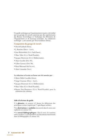 2 Assainissement routier - GTAR
Ce guide technique sur l’assainissement routier a été réalisé
par un groupe de travail constitué par des représentants
du Réseau Scientiﬁque et Technique du Ministère de
l’Equipement et de bureaux d’études. Sa validation
technique a été assurée par Yves Guidoux (Sétra).
Composition du groupe de travail :
• David Gaillard (Sétra),
• J. Ranchet (DREIF - LREP),
• Jean Béréterbide (CETE Sud-Ouest),
• Marc Valin (CETE Nord-Picardie),
• Jacques Hurtevent (CETE Méditerranée),
• Alain Costille (DDE 95),
• Gilles Cartoux (DDE 58),
• René Marcaud (Sté SILENE),
• Alain Limandat (SEEE).
La rédaction et la mise en forme ont été assurées par :
• Marie Odile Cavaillès (Sétra).
• Serge Criscione (DREIF - LREP),
• Jacques Hurtevent (CETE Méditerranée),
• Marc Valin (CETE Nord-Picardie),
• Bruno Van-Hauwaert (CETE Nord-Picardie) pour la
réalisation des schémas.
Aide à la lecture du guide
• le glossaire, en annexe 4.3 donne les déﬁnitions des
principaux termes (repérés par *) spéciﬁques utilisés ;
• les abréviations et symboles rencontrés dans le texte sont
explicités en annexe 4.4 ;
• les renvois bibliographiques : dans le texte, les numéros
entre crochets [ ] correspondent aux documents mentionnés
dans la bibliographie en annexe 4.6.
 
