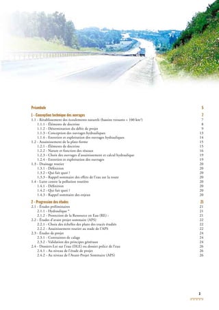 3
Préambule 5
1 - Conception technique des ouvrages 7
1.1 - Rétablissement des écoulements naturels (bassins versants < 100 km2
) 7
1.1.1 - Éléments de doctrine 8
1.1.2 - Détermination du débit de projet 9
1.1.3 - Conception des ouvrages hydrauliques 13
1.1.4 - Entretien et exploitation des ouvrages hydrauliques 14
1.2 - Assainissement de la plate-forme 15
1.2.1 - Éléments de doctrine 15
1.2.2 - Nature et fonction des réseaux 16
1.2.3 - Choix des ouvrages d’assainissement et calcul hydraulique 19
1.2.4 - Entretien et exploitation des ouvrages 19
1.3 - Drainage routier 20
1.3.1 - Déﬁnition 20
1.3.2 - Qui fait quoi ? 20
1.3.3 - Rappel sommaire des effets de l’eau sur la route 20
1.4 - Lutte contre la pollution routière 20
1.4.1 - Déﬁnition 20
1.4.2 - Qui fait quoi ? 20
1.4.3 - Rappel sommaire des enjeux 20
2 - Progression des études 21
2.1 - Études préliminaires 21
2.1.1 - Hydraulique * 21
2.1.2 - Protection de la Ressource en Eau (RE) : 21
2.2 - Études d’avant projet sommaire (APS) 22
2.2.1 - Choix des échelles des plans des tracés étudiés 22
2.2.2 - Assainissement routier au stade de l’APS 22
2.3 - Études de projet 24
2.3.1 - Contraintes de calage 24
2.3.2 - Validation des principes généraux 24
2.4 - Dossiers Loi sur l’eau (DLE) ou dossier police de l’eau 26
2.4.1 - Au niveau de l’étude de projet 26
2.4.2 - Au niveau de l’Avant-Projet Sommaire (APS) 26
 