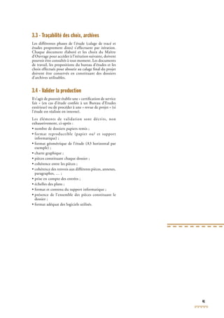 41
3.3 - Traçabilité des choix, archives
Les différentes phases de l’étude (calage de tracé et
études proprement dites) s’effectuent par itération.
Chaque document élaboré et les choix du Maître
d’Ouvrage pour accéder à l’itération suivante, doivent
pouvoir être consultés à tout moment. Les documents
de travail, les propositions du bureau d’études et les
choix effectués pour aboutir au calage ﬁnal du projet
doivent être conservés en constituant des dossiers
d’archives utilisables.
3.4 - Valider la production
Il s’agit de pouvoir établir une « certiﬁcation de service
fait » (en cas d’étude conﬁée à un Bureau d’Etudes
extérieur) ou de procéder à une « revue de projet » (si
l’étude est réalisée en interne).
Les éléments de validation sont décrits, non
exhaustivement, ci-après :
• nombre de dossiers papiers remis ;
• format reproductible (papier ou/ et support
informatique) ;
• format géométrique de l’étude (A3 horizontal par
exemple) ;
• charte graphique ;
• pièces constituant chaque dossier ;
• cohérence entre les pièces ;
• cohérence des renvois aux différents pièces, annexes,
paragraphes, … ;
• prise en compte des entrées ;
• échelles des plans ;
• format et contenu du support informatique ;
• présence de l’ensemble des pièces constituant le
dossier ;
• format adéquat des logiciels utilisés.
 
