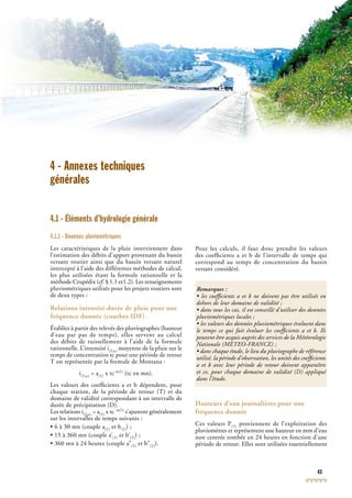 43
4 - Annexes techniques
générales
4.1 - Éléments d’hydrologie générale
4.1.1 - Données pluviométriques
Les caractéristiques de la pluie interviennent dans
l’estimation des débits d’apport provenant du bassin
versant routier ainsi que du bassin versant naturel
intercepté à l’aide des différentes méthodes de calcul,
les plus utilisées étant la formule rationnelle et la
méthode Crupédix (cf. § 1.1 et1.2). Les renseignementscf. § 1.1 et1.2). Les renseignementscf
pluviométriques utilisés pour les projets routiers sont
de deux types :
Relations intensité-durée de pluie pour une
fréquence donnée (courbes IDF)
Établies à partir des relevés des pluviographes (hauteur
d’eau par pas de temps), elles servent au calcul
des débits de ruissellement à l’aide de la formule
rationnelle. L’intensité i(T,tc)
moyenne de la pluie sur le
temps de concentration tc pour une période de retour
(T,tc)
temps de concentration tc pour une période de retour
(T,tc)
T est représentée par la formule de Montana :
i(T,tc)
= a(T)
x tc–b(T)
(tc en mn).
Les valeurs des coefﬁcients a et b dépendent, pour
chaque station, de la période de retour (T) et du
domaine de validité correspondant à un intervalle de
durée de précipitation (D).
Les relations i(T,tc)
= a(T)
x tc –b(T)
s’ajustent généralement
sur les intervalles de temps suivants :
(T,tc)
sur les intervalles de temps suivants :
(T,tc) (T)
sur les intervalles de temps suivants :
(T)
• 6 à 30 mn (couple a(T)
et b(T)
) ;
• 15 à 360 mn (couple a’(T)
et b’(T)
) ;
• 360 mn à 24 heures (couple a”(T)
et b”(T)
).
Pour les calculs, il faut donc prendre les valeurs
des coefﬁcients a et b de l’intervalle de temps qui
correspond au temps de concentration du bassin
versant considéré.
Hauteurs d’eau journalières pour une
fréquence donnée
Ces valeurs P(T)
proviennent de l’exploitation des
pluviomètres et représentent une hauteur en mm d’eau
(T)
pluviomètres et représentent une hauteur en mm d’eau
(T)
non centrée tombée en 24 heures en fonction d’une
période de retour. Elles sont utilisées essentiellement
Remarques :
• les coefﬁcients a et b ne doivent pas être utilisés en
dehors de leur domaine de validité ;
• dans tous les cas, il est conseillé d’utiliser des données
pluviométriques locales ;
• les valeurs des données pluviométriques évoluent dans
le temps ce qui fait évoluer les coefﬁcients a et b. Ils
peuvent être acquis auprès des services de la Météorologie
Nationale (METEO-FRANCENationale (METEO-FRANCENationale ( ) ;METEO-FRANCE) ;METEO-FRANCE
• dans chaque étude, le lieu du pluviographe de référence
utilisé, la période d’observation, les unités des coefﬁcients
a et b avec leur période de retour doivent apparaître
et ce, pour chaque domaine de validité (D) appliqué
dans l’étude.
 