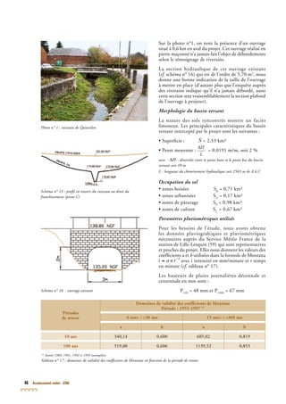 46 Assainissement routier - GTAR
Photo n° 1 : ruisseau de Quievelon
Schéma n° 15 : proﬁl en travers du ruisseau au droit du
franchissement (point C)
(1)
Années 1989, 1991, 1992 et 1993 incomplètes
Tableau n° 17 : domaines de validité des coefﬁcients de Montana en fonction de la période de retour
Périodes
de retour
Domaines de validité des coefﬁcients de Montana
Période : 1955-1997 (1)
6 mn< t <30 mn 15 mn< t <360 mn
a b a b
10 ans 340,14 0,600 685,02 0,819
100 ans 519,00 0,606 1139,52 0,853
Schéma n° 16 : ouvrage existant
Sur la photo n°1, on note la présence d’un ouvrage
situé à 0,6 km en aval du projet. Cet ouvrage réalisé en
pierre maçonné n’a jamais fait l’objet de débordements
selon le témoignage de riverains.
La section hydraulique de cet ouvrage existant
(cf. schéma n° 16) qui est de l’ordre de 5,70 mcf. schéma n° 16) qui est de l’ordre de 5,70 mcf 2
, nous
donne une bonne indication de la taille de l’ouvrage
à mettre en place (d’autant plus que l’enquête auprès
des riverains indique qu’il n’a jamais débordé, aussi
cette section sera vraisemblablement la section plafond
de l’ouvrage à projeter).
Morphologie du bassin versant
La nature des sols rencontrés montre un faciès
limoneux. Les principales caractéristiques du bassin
versant intercepté par le projet sont les suivantes :
• Superﬁcie : = 2,53 km²
• Pente moyenne : = 0,0191 m/m, soit 2 %
avec : : dénivelée entre le point haut et le point bas du bassin
versant soit 49 m
L : longueur du cheminement hydraulique soit 2565 m de A à C
Occupation du sol
• zones boisées SB
= 0,71 km²
• zones urbanisées SU
= 0,17 km²
• zones de pâturage SP
= 0,98 km²
• zones de culture SC
= 0,67 km²
Paramètres pluviométriques utilisés
Pour les besoins de l’étude, nous avons obtenu
les données pluviograhiques et pluviométriques
nécessaires auprès du Service Météo France de la
station de Lille-Lesquin (59) qui sont représentatives
et proches du projet. Elles nous donnent les valeurs des
coefﬁcients a et b utilisées dans la formule de Montana
avec i intensité en mm/minute et t temps
en minute (cf. tableau n° 17).cf. tableau n° 17).cf
Les hauteurs de pluies journalières décennale et
centennale en mm sont :
P(10)
= 48 mm et P(100)
= 67 mm
 