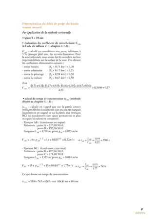 47
Détermination du débit de projet du bassin
versant naturel
Par application de la méthode rationnelle
1) pour T = 10 ans
• évaluation du coefﬁcient de ruissellement C(10)
(à l’aide du tableau n° 1, chapitre 1.1.2) ;
C(10)
: calculé en considérant une pente inférieure à
5 % (presque plat) avec des terrains limoneux. Pour
(10)
5 % (presque plat) avec des terrains limoneux. Pour
(10)
la zone urbanisée, nous avons fait le ratio de la surface
imperméabilisée sur la surface de la zone. On obtient
les coefﬁcients élémentaires suivants :
- zones boisées (SB
= 0,71 km²) : 0,30
- zones urbanisées (SU
= 0,17 km²) : 0,55
- zones de pâturage (SP
= 0,98 km²) : 0,30
- zones de culture (SC
= 0,67 km²) : 0,50
d’où
• calcul du temps de concentration tc(10)
(méthode
décrite au chapitre 1.1.4) ;
tc(10)
: calculé en rappel que sur la partie amont
(tronçon AB) les écoulements sont peu ou pas marqués
(10)
(tronçon AB) les écoulements sont peu ou pas marqués
(10)
(écoulement en nappe) et sur la partie aval (tronçon
BC) les écoulements sont quasi permanents et plus
marqués (écoulement concentré).
- Tronçon AB : (écoulement en nappe)
Altimétrie : point A = 227,00 NGF,
point B = 197,00 NGF
Longueur LAB
= 1210 m, pente pAB
= 0,025 m/mAB
= 0,025 m/mAB
- Tronçon BC : (écoulement concentré)
Altimétrie : point B = 197,00 NGF,
point C = 178,00 NGF
Longueur LBC
= 1355 m, pente pBC
= 0,014 m/mBC
= 0,014 m/mBC
Ce qui donne un temps de concentration
 