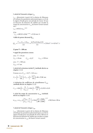 48 Assainissement routier - GTAR
• calcul de l’intensité critique i(10)
i(10)
: déterminée à partir de la relation de Montana
en utilisant les paramètres pluviométriques a et b de
(10)
en utilisant les paramètres pluviométriques a et b de
(10)
la région d’étude pour une période de retour 10 ans
en fonction du domaine de validité qui encadre le
temps de concentration tc(10)
du bassin versant naturel
soit :
d’où
• débit de pointe décennal Q(10)
• débit de pointe décennal Q(10)
• débit de pointe décennal Q
2) pour T = 100 ans
• rappel des paramètres connus
avec : T = 10 ans
C(10)
C(10)
C = 0,37
avec : T = 100 ans
• calcul de la rétention initiale P0
(méthode décrite au
chapitre 1.1.4)
Comme on a C(10)
= 0,37 < 0,8 on a
• évaluation du coefficient de ruissellement C(100)
(méthode décrite au chapitre 1.1.2)
• calcul du temps de concentration tc(100)
(méthode
décrite au chapitre 1.1.4)
• calcul de l’intensité critique i(100)
i(100)
: déterminée à partir de la relation de Montana
en utilisant les paramètres pluviométriques
(100)
en utilisant les paramètres pluviométriques
(100)
a et b de la
région d’étude pour une période de retour 100 ans en
fonction du domaine de validité qui encadre le temps
de concentration tc(100)
du bassin versant naturel
 