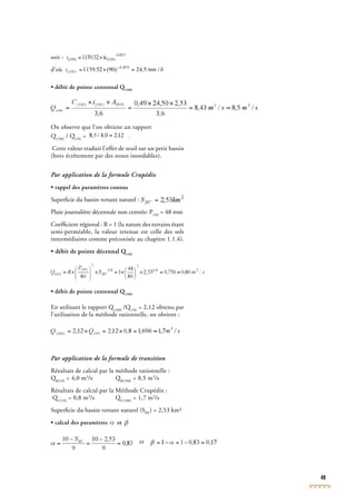 49
soit :
d’où
• débit de pointe centennal Q(100)
• débit de pointe centennal Q(100)
• débit de pointe centennal Q
On observe que l’on obtient un rapport
Q(100)
Q(100)
Q / Q(10)
/ Q(10)
/ Q = .
Cette valeur traduit l’effet de seuil sur un petit bassin
(hors écrêtement par des zones inondables).
Par application de la formule Crupédix
• rappel des paramètres connus
Superﬁcie du bassin versant naturel :
Pluie journalière décennale non centrée: P(10)
= 48 mm
Coefﬁcient régional : R = 1 (la nature des terrains étant
semi-perméable, la valeur retenue est celle des sols
intermédiaires comme préconisée au chapitre 1.1.4).
• débit de pointe décennal Q(10)
• débit de pointe décennal Q(10)
• débit de pointe décennal Q
• débit de pointe centennal Q(100)
• débit de pointe centennal Q(100)
• débit de pointe centennal Q
En utilisant le rapport Q(100)
En utilisant le rapport Q(100)
En utilisant le rapport Q /Q(10)
/Q(10)
/Q = 2,12 obtenu par
l’utilisation de la méthode rationnelle, on obtient :
Par application de la formule de transition
Résultats de calcul par la méthode rationnelle :
QR(10)
QR(10)
Q = 4,0 m3
/s QR(100)
/s QR(100)
/s Q = 8,5 m3
/s
Résultats de calcul par la Méthode Crupédix :
QC(10)
QC(10)
Q = 0,8 m3
/s QC(100)
/s QC(100)
/s Q = 1,7 m3
/s
Superﬁcie du bassin versant naturel (SBV
) = 2,53 km²
• calcul des paramètres et
et
 