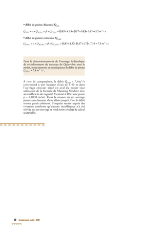 50 Assainissement routier - GTAR
• débit de pointe décennal Q(10)
• débit de pointe décennal Q(10)
• débit de pointe décennal Q
• débit de pointe centennal Q(100)
• débit de pointe centennal Q(100)
• débit de pointe centennal Q
A titre de comparaison, le débit Q(100)
A titre de comparaison, le débit Q(100)
A titre de comparaison, le débit Q = 7,4m3
/s
correspond à une hauteur d’eau de 1,40 m dans
(100)
correspond à une hauteur d’eau de 1,40 m dans
(100)
l’ouvrage existant situé en aval du projet (par
utilisation de la formule de Manning Strickler avec
un coefﬁcient de rugosité K estimé à 40 et une penteK estimé à 40 et une penteK
p = 0,0030 m/m). Dans la mesure où cet ouvrage
permet une hauteur d’eau allant jusqu’à 2 m, le débit
retenu paraît cohérent. L’enquête menée auprès des
riverains confirme qu’aucune insuffisance n’a été
relevée sur cet ouvrage et rend notre résultat de calcul
acceptable.
Pour le dimensionnement de l’ouvrage hydraulique
de rétablissement du ruisseau de Quievelon sous le
projet, nous retenons en conséquence le débit de projetprojet, nous retenons en conséquence le débit de projet
.
 