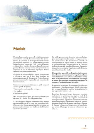 5
Préambule
L’hydraulique routière couvre le rétablissement des
écoulements naturels, l’assainissement des plates-
formes de chaussée, le drainage et la lutte contre
la pollution routière. La recommandation sur
l’assainissement routier de 1982 a essentiellement
traité des deux premiers domaines. La collection des
guides « L’eau et la route » traite de la protection des
ressources en eau et des milieux aquatiques dans le
cadre des infrastructures routières.
Un groupe de travail composé d’experts hydrauliciens
a été mis en place par le Sétra pour actualiser les
connaissances dans le domaine de l’hydraulique et
prendre en compte les impacts liés à la protection de
l’environnement.
Ces travaux se sont concrétisés par un guide composé
de trois grands chapitres :
• la conception technique des ouvrages ;
• les études ;
• la démarche qualité.
Des annexes techniques générales donnent des
exemples de calcul et des abaques à utiliser.
Il a été conçu pour répondre aux besoins et aux attentes
des maîtres d’œuvre. C’est avant tout un outil qui aide
à la conception des ouvrages d’assainissement pour les
projets routiers neufs et aux études de réhabilitation
des routes existantes.
Ce guide propose une démarche méthodologique
pour la conception technique des ouvrages au niveau
du rétablissement des écoulements naturels, de
l’assainissement de la plate-forme, du drainage interne
et de la pollution d’origine routière. Il constitue
également une aide pour l’établissement d’un projet
d’assainissement et pour l’application de la démarche
qualité au niveau des études.
Il faut préciser que seul le cas des petits rétablissements
d’écoulements naturels est traité ici (superﬁcie du bassin
versant inférieure à une centaine de kilomètres carrés).
Pour les bassins versants plus importants, ou lorsque
se posent des problèmes hydrauliques spéciﬁques, le
concours d’un spécialiste est nécessaire.
Il appartient au projeteur de coordonner les différentes
thématiques à prendre en compte dans la conception
des ouvrages (la sécurité routière, la signalisation, les
ouvrages multi-fonction …)
Le présent document intègre les aspects entretien,
exploitation et gestion des ouvrages au stade de la
conception du projet ; les chapitres concernant le
drainage interne et la pollution routière ont été traités
succinctement dans le présent document car ces deux
domaines font l’objet de guides spéciﬁques, l’un sur
le drainage et l’autre sur le traitement de la pollution
qui seront diffusés par le Sétra en même temps que
celui-ci.
 