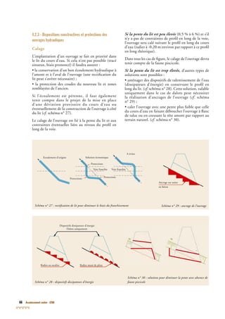 66 Assainissement routier - GTAR
4.2.3 - Dispositions constructives et protections des
ouvrages hydrauliques
Calage
L’implantation d’un ouvrage se fait en priorité dans
le lit du cours d’eau. Si cela n’est pas possible (tracé
sinueux, biais prononcé) il faudra assurer :
• la conservation d’un bon écoulement hydraulique à
l’amont et à l’aval de l’ouvrage (une rectiﬁcation du
lit peut s’avérer nécessaire) ;
• la protection des coudes du nouveau lit et zones
remblayées de l’ancien.
Si l’écoulement est pérenne, il faut également
tenir compte dans le projet de la mise en place
d’une déviation provisoire du cours d’eau ou
éventuellement de la construction de l’ouvrage à côté
du lit (cf. schéma n° 27).cf. schéma n° 27).cf
Le calage de l’ouvrage est lié à la pente du lit et aux
contraintes éventuelles liées au niveau du proﬁl en
long de la voie.
Si la pente du lit est peu élevée (0,5 % à 6 %) et s’il
n’y a pas de contraintes de proﬁl en long de la voie,
l’ouvrage sera calé suivant le proﬁl en long du cours
d’eau (radier à -0,20 m environ par rapport à ce proﬁl
en long théorique).
Dans tous les cas de ﬁgure, le calage de l’ouvrage devra
tenir compte de la faune piscicole.
Si la pente du lit est trop élevée, d’autres types de
solutions sont possibles :
• aménager des dispositifs de ralentissement de l’eau
(dissipateurs d’énergie) en conservant le proﬁl en
long du lit. (cf. schéma n° 28). Cette solution, valablecf. schéma n° 28). Cette solution, valablecf
uniquement dans le cas de dalots peut nécessiter
la réalisation d’ancrages de l’ouvrage (cf. schémacf. schémacf
n° 29) ;
• caler l’ouvrage avec une pente plus faible que celle
du cours d’eau en faisant déboucher l’ouvrage à ﬂanc
de talus ou en creusant la tête amont par rapport au
terrain naturel. (cf. schéma n° 30).cf. schéma n° 30).cf
Schéma n° 28 : dispositifs dissipateurs d’énergie
Radier en escalier Radier muni de plots
Dispositifs dissipateurs d’énergie
Dalots uniquement
Schéma n° 30 : solutions pour diminuer la pente avec absence de
faune piscicole
Schéma n° 27 : rectiﬁcation de lit pour diminuer le biais du franchissement Schéma n° 29 : ancrage de l’ouvrage
Ancrage sur assise
en bétonen béton
Ecoulement d’origine Solution économique
Protections
Voie franchie
Protections
Protections
Voie franchie
A éviterA éviter
 