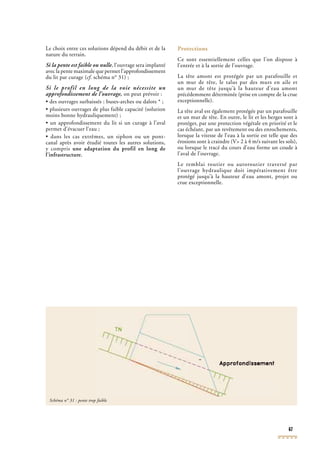 67
Le choix entre ces solutions dépend du débit et de la
nature du terrain.
Si la pente est faible ou nulle, l’ouvrage sera implanté
avec la pente maximale que permet l’approfondissement
du lit par curage (cf. schéma n° 31) ;cf. schéma n° 31) ;cf
Si le profil en long de la voie nécessite un
approfondissement de l’ouvrage, on peut prévoir :
• des ouvrages surbaissés : buses-arches ou dalots * ;
• plusieurs ouvrages de plus faible capacité (solution
moins bonne hydrauliquement) ;
• un approfondissement du lit si un curage à l’aval
permet d’évacuer l’eau ;
• dans les cas extrêmes, un siphon ou un pont-
canal après avoir étudié toutes les autres solutions,
y compris une adaptation du profil en long de
l’infrastructure.
Protections
Ce sont essentiellement celles que l’on dispose à
l’entrée et à la sortie de l’ouvrage.
La tête amont est protégée par un parafouille et
un mur de tête, le talus par des murs en aile et
un mur de tête jusqu’à la hauteur d’eau amont
précédemment déterminée (prise en compte de la crue
exceptionnelle).
La tête aval est également protégée par un parafouille
et un mur de tête. En outre, le lit et les berges sont à
protéger, par une protection végétale en priorité et le
cas échéant, par un revêtement ou des enrochements,
lorsque la vitesse de l’eau à la sortie est telle que des
érosions sont à craindre (V> 2 à 4 m/s suivant les sols),
ou lorsque le tracé du cours d’eau forme un coude à
l’aval de l’ouvrage.
Le remblai routier ou autoroutier traversé par
l’ouvrage hydraulique doit impérativement être
protégé jusqu’à la hauteur d’eau amont, projet ou
crue exceptionnelle.
Schéma n° 31 : pente trop faible
 
