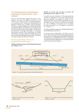68 Assainissement routier - GTAR
4.2.4 - Dimensionnement d’un ouvrage hydraulique de
rétablissement des écoulements naturels - Exemple
d’application
Suite au calcul du débit d’apport du bassin versant
naturel, on retient un débit de projet Q(100)
de
7,40 m3
/s pour dimensionner l’ouvrage hydraulique.
(100)
/s pour dimensionner l’ouvrage hydraulique.
(100)
La vérification des conditions d’écoulement est
également réalisée pour un débit exceptionnel égal à
1,5 x Q(100)
1,5 x Q(100)
1,5 x Q soit pour un débit de 11,10 m3
/s dans le but
d’évaluer les impacts sur la pérennité de l’infrastructure
(100)
d’évaluer les impacts sur la pérennité de l’infrastructure
(100)
et la sécurité des riverains et des usagers. Il s’agit alors
de déterminer l’ouvrage hydraulique et la hauteur
d’eau amont associée (HAM
) permettant de rétablir
l’écoulement naturel au travers du remblai ainsi que la
mise en place des dispositifs de protections nécessaires
en tenant compte des éléments suivants :
Données géométriques du terrain à
proximité du franchissement :
Proﬁl en long du ruisseau au droit du franchissement
(cf. schéma n° 32)
Profil en travers du ruisseau au droit du
franchissement (cf. schéma n° 33) :
Le proﬁl en travers (schéma n° 33) représentatif du
ruisseau de Quievelon à l’aval du franchissement
peut être assimilé à un trapèze (cf. schéma n° 34).cf. schéma n° 34).cf
En fonction de la nature des parois constituées de terre
enherbée, nous avons pris un coefﬁcient de rugosité
K = 25 (K = 25 (K cf. tableau n° 18 annexe 4.2.1). La pentecf. tableau n° 18 annexe 4.2.1). La pentecf
des talus est estimée à 1/1 (45 degrés) ce qui donne
m = cotg 45° = 1
La pente actuelle du ruisseau en aval du franchissement
est de 0,004 m/m soit 0,4 %.
Le niveau amont admissible a été fixé à la cote
179,75 NGF ce qui représente la limite de débordement
du lit mineur. Le niveau amont admissible exceptionnel
a été ﬁxé à la cote 182,00 NGF. Ce niveau correspondGF. Ce niveau correspondGF
au seuil des premières habitations et assure la mise hors
eau de la structure de chaussée.
Schéma n° 33 : profil en travers du ruisseau au droit -
du franchissement
Schéma n° 34 : profil en travers représentatif du ruisseau
assimilé à un trapèze
talus 1/1
l = 3,80 m
talus 1/1
Schéma n° 32 : proﬁl en long du ruisseau au droit du franchissement
Largeur au droit de l’ouvrage 10 mLargeur au droit de l’ouvrage 10 m
Chaussée de 7 m
2.5%
182.80 NGF
AMONT
AVAL
talus 2/1 talus 2/1
A2/CS2 A2/CS2
proﬁl moyen des berges actuelles
179.80
179.70
proﬁl du lit de la rivière
178.10178.10
178.00 pente
moyenne 0.4%moyenne 0.4%
26.00 m
178.05 NGF
PROFIL CHAUSSEE
PROFIL TN
182.80 NGF182.80 NGF
179.75 NGF 179.75 NGF
178.05 NGF
3.80 m
 