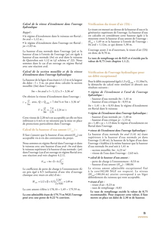 73
Calcul de la vitesse d’écoulement dans l’ouvrage
hydraulique
Rappel :
• le régime d’écoulement dans le ruisseau est ﬂuvial :
hn aval = 1,12 m ;
• le régime d’écoulement dans l’ouvrage est ﬂuvial :
yn =1,03 m.
La hauteur d’eau normale dans l’ouvrage (ynLa hauteur d’eau normale dans l’ouvrage (ynLa hauteur d’eau normale dans l’ouvrage ( ) et la
hauteur d’eau à l’entrée de l’ouvrage (yehauteur d’eau à l’entrée de l’ouvrage (yehauteur d’eau à l’entrée de l’ouvrage ( ) est égale à
hauteur d’eau normale (hn) en aval dans le ruisseau
de Quievelon soit 1,12 m (cf. schéma n° 22). Nouscf. schéma n° 22). Nouscf
sommes dans le cas d’un ouvrage en régime ﬂuvial
avec une réaction aval.
Calcul de la section mouillée et de la vitesse
d’écoulement dans l’ouvrage hydraulique
La hauteur de la ligne d’eau étant à 1,12 m et la largeur
du dalot : l = 3 m, on peut donc calculer la section
mouillée (Sm) dans l’ouvrage :
Sm = hn aval x l = 1,12 x 3 = 3,36Sm = hn aval x l = 1,12 x 3 = 3,36Sm = hn aval x l m2
On obtient la vitesse d’écoulement dans l’ouvrage :
avec, Q = Q(100)
Q = Q(100)
Q = Q = 7,4m3
/s et Sm = 3,36 m2
Cette vitesse de 2,20 m/s est acceptable car elle est bien
inférieure à 4 m/s et ne nécessite pas la mise en place
de protections particulières dans l’ouvrage.
Calcul de la hauteur d’eau amont (HAM
) :
Il faut s’assurer que la hauteur d’eau amont(HAM
HAM
H ) estAM
) estAM
acceptable vis-à-vis des contraintes du projet.
Nous sommes en régime ﬂuvial dans l’ouvrage et dans
le ruisseau avec une hauteur d’eau aval : hn aval dans
le ruisseau supérieure à la hauteur d’eau normale : (ynle ruisseau supérieure à la hauteur d’eau normale : (ynle ruisseau supérieure à la hauteur d’eau normale : ( )
dans l’ouvrage (cas d’un ouvrage en régime ﬂuvial avec
une réaction aval voir chapitre 4.2.1).
Le coefﬁcient de perte de charge à l’entonnement Ke
est pris égal à 0,5 (utilisation d’une tête d’ouvrage
classique avec murs en aile) d’où :
La cote amont s’élève à 178,10 + 1,49 = 179,59 m.
La cote admissible étant de 179,75 m NGF, l’ouvrage
posé avec une pente de 0,22 % convient.
Vériﬁcation du tirant d’air (TA) :
Le tirant est mesuré au-dessus de la hauteur d’eau et la
génératrice supérieure de l’ouvrage. La hauteur d’eau
est calculée en considérant cette hauteur égale à la
moyenne entre la hauteur d’eau amont de l’ouvrage :
HAM
HAM
H = 1,49 m et la hauteur à l’entrée de l’ouvrage :AM
= 1,49 m et la hauteur à l’entrée de l’ouvrage :AM
hn aval = 1,12m, ce qui donne 1,30 m.
L’ouvrage ayant 2 m d’ouverture, le tirant d’air (TA)
est donc de 0,70 m.
Le taux de remplissage est de 0,65 et n’excède pas la
valeur de 0,75 (voir chapitre 1.1.2).
Vériﬁcation de l’ouvrage hydraulique pour
un débit exceptionnel
Pour le débit exceptionnel égal à 1,5 x Q(100)
Pour le débit exceptionnel égal à 1,5 x Q(100)
Pour le débit exceptionnel égal à 1,5 x Q = 11,10m3
/s,
la démarche de calcul reste similaire et aboutit aux
(100)
la démarche de calcul reste similaire et aboutit aux
(100)
résultats suivants :
• régime de l’écoulement à l’aval de l’ouvrage
hydraulique :
- hauteur d’eau normale hn : 1,41 m
- hauteur d’eau critique hc : 0,93 mhc : 0,93 mhc
hn = 1,41 > hc = 0,93 donc le régime d’écoulementhc = 0,93 donc le régime d’écoulementhc
est ﬂuvial dans le ruisseau
• régime de l’écoulement dans l’ouvrage hydraulique :
- hauteur d’eau normale yn : 1,40 m
- hauteur d’eau critique yc : 1,13 myc : 1,13 myc
yn = 1,40 > yc = 1,13 donc le régime d’écoulement estyc = 1,13 donc le régime d’écoulement estyc
ﬂuvial dans l’ouvrage
• vitesse de l’écoulement dans l’ouvrage hydraulique :
La hauteur d’eau normale hn aval (1,41 m) étanthn aval (1,41 m) étanthn aval
supérieure à la hauteur d’eau normale yn dans
l’ouvrage (1,40 m), la hauteur de la ligne d’eau dans
l’ouvrage s’établira à la même hauteur que la hauteur
d’eau normale hn aval soit à 1,41hn aval soit à 1,41hn aval m
- section mouillée Sm : 4,23 m2
- vitesse de l’eau dans l’ouvrage : 2,63 m/s
• calcul de la hauteur d’eau amont :
- perte de charge à l’entonnement : 0,53 m
- hauteur d’eau amont (HAM
HAM
H ) : 180,04AM
) : 180,04AM
Le niveau amont admissible exceptionnel fixé
à la cote182,00 NGF est respecté. Le niveau
(HAM
=180,04 m) atteint correspond à un léger
débordement du ruisseau qui reste acceptable.
• tirant d’air :
- tirant d’air : 0,23 m
- taux de remplissage : 0,83
Le taux de remplissage excède la valeur de 0,75
recommandée. Pour respecter cette valeur, il faut
mettre en place un dalot de 2,30 m de hauteur.
 
