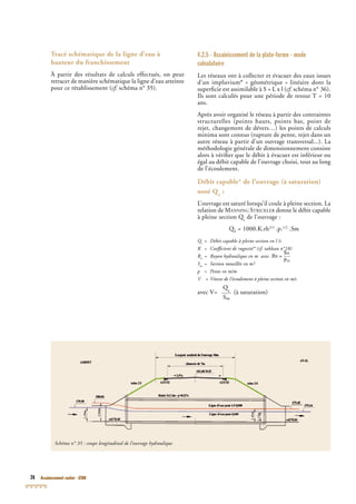 74 Assainissement routier - GTAR
Tracé schématique de la ligne d’eau à
hauteur du franchissement
À partir des résultats de calculs effectués, on peut
retracer de manière schématique la ligne d’eau atteinte
pour ce rétablissement (cf. schéma n° 35).cf. schéma n° 35).cf
4.2.5 - Assainissement de la plate-forme - mode
calculatoire
Les réseaux ont à collecter et évacuer des eaux issues
d’un impluvium* « géométrique » linéaire dont la
superﬁcie est assimilable à S = L x l (cf. schéma n° 36).cf. schéma n° 36).cf
Ils sont calculés pour une période de retour T = 10
ans.
Après avoir organisé le réseau à partir des contraintes
structurelles (points hauts, points bas, point de
rejet, changement de dévers…) les points de calculs
minima sont connus (rupture de pente, rejet dans un
autre réseau à partir d’un ouvrage transversal...). La
méthodologie générale de dimensionnement consiste
alors à vériﬁer que le débit à évacuer est inférieur ou
égal au débit capable de l’ouvrage choisi, tout au long
de l’écoulement.
Débit capable* de l’ouvrage (à saturation)
noté Qc
:
L’ouvrage est saturé lorsqu’il coule à pleine section. La
relation de MANNING STRICKLER donne le débit capableANNING STRICKLER donne le débit capableANNING STRICKLER
à pleine section Qc
à pleine section Qc
à pleine section Q de l’ouvrage :
QcQcQ = 1000.K.rh2/3
.p.1/2
.Sm
Qc
Qc
Q = Débit capable à pleine section en l /sc
= Débit capable à pleine section en l /sc
K = Coefﬁcient de rugosité* (cf. tableau n°18)
Rh
= Rayon hydraulique en m avec
K = Coefﬁcient de rugosité* (cf. tableau n°18)
Sm
= Section mouillée en m²
p = Pente en m/m
V = Vitesse de l’écoulement à pleine section en m/s
avec V=
Qc
Qc
Q
____
Sm
(à saturation)
Schéma n° 35 : coupe longitudinal de l’ouvrage hydraulique
 