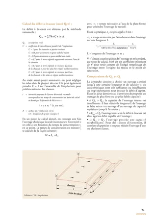 75
Calcul du débit à évacuer (noté Qev) :
Le débit à évacuer est obtenu par la méthode
rationnelle :
Qev
Qev
Q est exprimé en l/s
C = coefﬁcient de ruissellement pondéré de l’impluvium
C = 1 pour les chaussées et parties revêtues
C = 0,8 pour accotement en grave stabilisé traitée
C = 0,5 pour accotement en grave stabilisé non traitée
C = 0,7 pour la terre végétale engazonnée recevant l’eau de
la chaussée
C = 0,3 pour la terre végétale ne recevant pas l’eau
de la chaussée et pour les talus hors région méditerranéenne.
C = 0,5 pour la terre végétale ne recevant pas l’eau
de la chaussée et les talus en région méditerranéenne
Au stade avant-projet sommaire, on peut négliger
les talus dans la plupart des cas. On peut également
prendre C = 1 sur l’ensemble de l’impluvium pour
prédimensionner les réseaux.
i = intensité moyenne de l’averse décennale en mm/h
correspondant au temps de concentration au point de calcul
et donné par la formule de MONTANA :
i = a x tc -b
(tc
en mn).
A = surface de l’impluvium en ha
(A = longueur du projet x largeur )
En un point de calcul donné, on constate une fois
l’ouvrage choisi que la seule inconnue est l’intensité i;
or celle-ci est fonction du temps de concentration tc
en ce point. Le temps de concentration en minute tc
se calcule de la façon suivante :
avec - t1
= temps nécessaire à l’eau de la plate-forme
pour atteindre l’ouvrage de recueil.
Dans la pratique, t1
est pris égal à 3 mn :
- t2
= temps en mn mis par l’écoulement dans l’ouvrage
sur une longueur L
L = longueur de l’ouvrage en m ;
V = Vitesse à section pleine de l’ouvrage en m/s projeté,
au point de calcul, 0,85 est un coefﬁcient minorant
de V pour tenir compte de l’inégal remplissage de
l’ouvrage entre l’origine du réseau et le point de
saturation.
Comparaison de Qev
et Qc
La démarche consiste à choisir un ouvrage a priori
jusqu’à une certaine longueur et de calculer si ses
caractéristiques sont soit sufﬁsantes ou insufﬁsantes
ou trop importantes pour évacuer le débit d’apport.
Dans les deux derniers cas, il convient de proposer un
ouvrage de plus forte ou de plus faible capacité :
• si Qev
• si Qev
• si Q > Qc
> Qc
> Q , la capacité de l’ouvrage retenu est
insufﬁsante : il faut réduire la longueur L de l’ouvrage
et faire suivre cet ouvrage d’un ouvrage de capacité
supérieure jusqu’à l’exutoire ;
• si Qev
• si Qev
• si Q = Qc
= Qc
= Q , l’ouvrage convient, le débit à évacuer est
alors égal au débit capable de l’ouvrage ;
• si Qev
< Qc
, l’ouvrage possède une capacité
surabondante. Pour des raisons d’économies, il
convient d’apprécier si on peut réduire l’ouvrage d’une
ou plusieurs classes.
Schéma n° 36 : impluvium
 