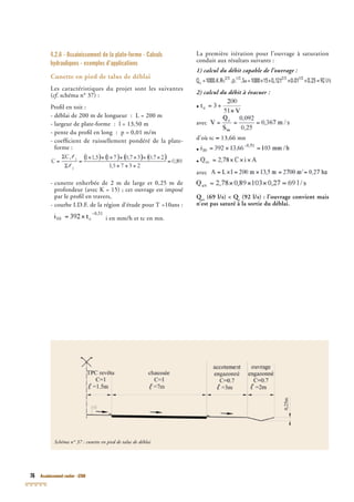 76 Assainissement routier - GTAR
4.2.6 - Assainissement de la plate-forme - Calculs
hydrauliques - exemples d’applications
Cunette en pied de talus de déblai
Les caractéristiques du projet sont les suivantes
(cf. schéma n° 37) :cf. schéma n° 37) :cf
Proﬁl en toit :
- déblai de 200 m de longueur : L = 200 m
- largeur de plate-forme : l = 13,50 m
- pente du proﬁl en long : p = 0,01 m/m
- coefﬁcient de ruissellement pondéré de la plate-
forme :
- cunette enherbée de 2 m de large et 0,25 m de
profondeur (avec K = 15) ; cet ouvrage est imposé
par le proﬁl en travers,
- courbe I.D.F. de la région d’étude pour T =10ans :
i en mm/h et tc en mn.
La première itération pour l’ouvrage à saturation
conduit aux résultats suivants :
1) calcul du débit capable de l’ouvrage :
2) calcul du débit à évacuer :
•
avec
d’où tc ≈ 13,66 mn
•
•
avec
Qev
Qev
Q (69 l/s) < Qev
(69 l/s) < Qev c
(69 l/s) < Qc
(69 l/s) < Q (92 l/s) : l’ouvrage convient mais
n’est pas saturé à la sortie du déblai.
Schéma n° 37 : cunette en pied de talus de déblai
 