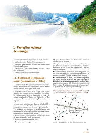 7
1 - Conception technique
des ouvrages
L’ assainissement routier concerne les volets suivants :
• le rétablissement des écoulements naturels ;
• la collecte et l’évacuation des eaux superﬁcielles dans
l’emprise de la route ;
• la collecte et l’évacuation des eaux internes c’est-à-
dire le drainage ;
• la lutte contre la pollution routière.
1.1 - Rétablissement des écoulements
naturels (bassins versants < 100 km2
)
Le rétablissement des écoulements naturels consiste à
assurer la continuité des écoulements superﬁciels des
bassins versants interceptés par la route.
Ce rétablissement doit être adapté aux enjeux
(inondation, érosions ou atterrissements *, pérennité
de l’infrastructure, sécurité des usagers et respect du
milieu aquatique) qu’il convient d’identiﬁer et doit
être conçu dans le respect des réglementations en
vigueur.
La route peut constituer un obstacle préjudiciable à
l’écoulement naturel et réciproquement, celui-ci peut
générer des dommages à la route (cf. schéma n°1).cf. schéma n°1).cf
Les ouvrages hydrauliques de rétablissement des
écoulements naturels devront donc être correctement
dimensionnés pour limiter les risques :
• d’inondation et de submersion ou de dégradation
de la route dans des seuils admissibles ;
• d’inondation en amont de la voie ;
• de rupture de l’ouvrage routier.
On peut distinguer trois cas d’interaction entre un
cours d’eau* et la route :
• l’empiètement du tracé dans le champ d’inondation
(lit majeur) d’un cours d’eau* important. Une étude
spéciﬁque est nécessaire, qui déborde du cadre du
présent document.
• le franchissement d’un cours d’eau* important, ou
qui pose des problèmes hydrauliques spéciﬁques. Là
encore, une étude faite par un spécialiste s’impose.
• le franchissement de cours d’eau* dont la superﬁcie
du bassin versant n’excède pas une centaine de
kilomètres carrés, sans enjeu particulier, qui fait l’objet
du présent chapitre. Au-delà de ce seuil, l’étude nécessite
l’intervention de spécialistes en matière d’hydrologie*,
d’hydraulique* et d’hydrogéomorphologie*.
Schéma n° 1 : déplacement du point de concentration des eaux
A
B
Ouvrage hydraulique
de rétablissement
cours d’eau
cours d’eau
 