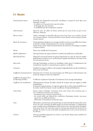 83
4.3 - Glossaire
Assainissement routier : Ensemble des dispositifs constructifs contribuant à assainir la route dans trois
domaines à savoir :
- la collecte et l’évacuation des eaux de surface,
- le drainage des eaux internes,
- le rétablissement des écoulements naturels.
Atterrissement : Amas de terre, de sable, de limon, formé par les cours d’eau ou par la mer.
Alluvion, sédiment.
Bassin versant : Surface aménagée ou naturelle telle que toute l’eau reçue sur sa surface s’écouleBassin versant : Surface aménagée ou naturelle telle que toute l’eau reçue sur sa surface s’écouleBassin versant
vers un point unique : l’exutoire du bassin versant (bassin versant naturel et bassin
versant routier).
Bassin de contenance : Terme générique désignant un ouvrage installé en série ou en parallèle d’un réseau
et destiné à stocker temporairement les eaux de ruissellement.
Autres termes usités : bassin d’amortissement, de rétention, de stockage ou tampon
et bassin écrêteur.
Berme : Partie non roulable de l’accotement
Bief de conﬁnement : Ouvrage linéaire de capacité destiné à conﬁner des pollutions accidentelles.
Bourrelet ﬁl d’eau : Dispositif constructif linéaire de petites dimensions en crête de talus de remblai
généralement en béton ou en enrobé destiné à guider latéralement une lame d’eau
vers une descente d’eau.
Buse-arche : Ouvrage hydraulique en béton ou métallique utilisé pour le rétablissement des
écoulements naturels et caractérisé par sa portée et sa ﬂèche.
Caniveau : Famille d’ouvrages de collecte et de transport longitudinal des eaux de ruissellement
de la route (cf. Acsare).cf. Acsare).cf
Coefﬁcient d’entonnement Ke
Coefﬁcient d’entonnement Ke
Coefﬁcient d’entonnement K : Paramètre lié à la forme de l’entonnement de l’OH pour la détermination des
pertes de charge en amont du dispositif.
Coefﬁcient de rugosité K ou
de Manning Strickler : Coefﬁcient traduisant l’aptitude à l’écoulement d’un ouvrage hydraulique.
Coefﬁcient de ruissellement : Théoriquement fraction du débit ruisselé de la pluie nette par rapport au débit
de pluie brute.
En première approximation, il s’agit du rapport de la surface imperméabilisée sur
la surface totale d’un bassin versant (coefﬁcient d’imperméabilisation).
Cours d’eau : Aucun critère technique. L’existence d’un cours d’eau n’est reconnue que si
les 3 conditions suivantes sont réunies :
- permanence d’un caractère naturel du lit ;
- un certain débit qui dépend des conditions climatiques locales, sans pour
autant être un débit permanent ;
- affectation à l’écoulement normal des eaux.
Crue : Phénomène caractérisé par une montée plus ou moins brutale du niveau d’un coursCrue : Phénomène caractérisé par une montée plus ou moins brutale du niveau d’un coursCrue
d’eau, lié à une croissance du débit jusqu’à un niveau maximum. Ce phénomène
peut se traduire par un débordement du lit mineur. Les crues font partie du régime
d’un cours d’eau. On caractérise aussi les crues par leur période de récurrence ou
période de retour. La crue centennale correspond ainsi à une crue de récurrence
de 100 ans.
Cunette : Fossé peu profond engazonné ou revêtu et aux formes douces pour améliorer la
sécurité des usagers.
 