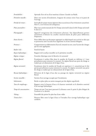 85
Perméabilité : Aptitude d’un sol ou d’un matériau à laisser s’écouler un ﬂuide.
Périmètre mouillé : Dans une section d’écoulement, longueur de contact entre l’eau et la paroi de
l’ouvrage.
Période de retour : Intervalle de temps moyen séparant deux occurrences d’un événement caractérisé.
Noté T, c’est l’inverse de la fréquence.
Pluie journalière : Pluie non centrée mesurée de 6 h (Temps universel) le Jour J à 6h (Temps universel)
le Jour J+1.
Pluviographe : Appareil enregistreur des événements pluvieux. Son dépouillement permet
notamment d’obtenir les courbes intensité-durée de pluie pour différentes
fréquences.
Point d’arrêt : Point déﬁni dans un document approprié au-delà duquel une activité ne doit pas
se poursuivre sans l’accord d’un organisme ou d’une autorité désignée.
Portance : Comportement en déformation d’un sol, remanié ou non, sous l’action des charges
qui lui sont appliquées.
Radier (rd) : Fond de bassin
Rayon hydraulique : Rapport de la surface mouillée sur le périmètre mouillé.
Régime critique : Frontière théorique entre le ﬂuvial et le torrentiel
Régime ﬂuvial : Écoulement à surface libre dont le nombre de Froude est inférieur à 1 (une
perturbation peut remonter le courant). En régime ﬂuvial une perte de charge se
traduit par un abaissement de la ligne d’eau.
Régime torrentiel : Écoulement dont le nombre de Froude est supérieur à 1, caractérisé par le fait
qu’une perturbation ne peut remonter le courant. En régime torrentiel, une perte
de charge se traduit par un exhaussement de la ligne d’eau.
Ressaut hydraulique : Elévation de la ligne d’eau due au passage du régime torrentiel au régime
ﬂuvial.
Section mouillée : Section d’un ouvrage occupée par l’écoulement.
Substratum : Roche en place plus ou moins masquée par des dépôts superﬁciels
Taux de remplissage : Rapport entre la hauteur d’eau et la hauteur nominale ou le diamètre nominal
d’un ouvrage hydraulique.
Temps de concentration : Temps mis par l’eau pour parcourir la distance entre le point le plus éloigné de
l’exutoire et ce dernier.
Talweg : Ensemble des points les plus bas d’une vallée
Tirant d’air : Hauteur libre entre la ligne d’eau et l’intrados d’un ouvrage hydraulique type
conduite.
 