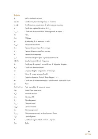 87
Symboles
A : surface du bassin versant
a et b : Coefﬁcients pluviométriques ou de Montana
α et β : Coefﬁcients de pondération de la formule de transition
b’ : Coefﬁcient régional de calcul du Q100
b’ : Coefﬁcient régional de calcul du Q100
b’ : Coefﬁcient régional de calcul du Q
C(T)
: Coefﬁcient de ruissellement pour la période de retour T
F : Flèche
f.e : Fil d’eau
g : Accélération de la pesanteur en m/s²
HAM
: Hauteur d’eau amont
hC
: Hauteur d’eau critique hors ouvrage
hn
: Hauteur d’eau normale hors ouvrage
hr
: Hauteur de remplissage
i(T)
: Intensité de la pluie pour la période de retour T
I.D.F : Courbe Intensité Durée Fréquence
K : Coefﬁcient de rugosité* ou coefﬁcient de Manning Strickler
Ke
: Coefﬁcient d’entonnement*
L : Longueur du plus long chemin hydraulique
m : Valeur de cotg ø (abaques 1 et 2)
N : Paramètre de calcul d’entrée dans abaques 1 et 2
λ : Coefﬁcient de surbaissement ou d’aplatissement d’une buse-arche
p : Pente
P0
, P10
, P100
: Pluie journalière de temps de retour
Po : Portée d’une buse-arche
Pm
: Périmètre mouillé
Qc
Qc
Q : Débit capable
Qev
Qev
Q : Débit à évacuer
Q10
Q10
Q : Débit décennal
Q100
Q100
Q : Débit centennal
Qex
Qex
Q : Débit exceptionnel
QMNA5
QMNA5
Q : Débit moyen mensuel sec de récurrence 5 ans
QP
QP
Q : Débit de projet
R : Coefﬁcient régional de la formule Crupedix
Rd
: Radier
 