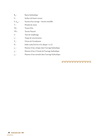 88 Assainissement routier - GTAR
Rh
Rh
R : Rayon hydraulique
S : Surface du bassin versant
S, SEM
: Section d’un ouvrage – Section mouillée
T : Période de retour
TA : Tirant d’Air
TN : Terrain Naturel
τ : Taux de remplissage
tc
: Temps de concentration
Ve
: Vitesse de l’écoulement
X : Index (calcul de hn et hc abaque 1 et 2)
yc
: Hauteur d’eau critique dans l’ouvrage hydraulique
ye
: Hauteur d’eau à l’entrée de l’ouvrage hydraulique
yn
: Hauteur d’eau normale dans l’ouvrage hydraulique
 
