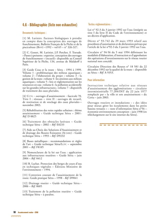 90 Assainissement routier - GTAR
4.6 - Bibliographie (liste non exhaustive)
Documents techniques :
[1] M. Larinier. Facteurs biologiques à prendre
en compte dans la conception des ouvrages de
franchissement, Bulletin Français de la Pêche et de la
pisciculture (BFPP) –1992 – vol 65 – n° 326-327.
[2] C. Gosset, M. Larinier, J.P. Porcher, F. Travade.
« Passes à poissons : expertise, conception des ouvrages
de franchissement » (recueil)– disponible au Conseil
Supérieur de la Pêche, 134, avenue de Malakoff à
Paris.
[3] Guide L’eau et la route - Sétra - 1994 à 1999.
Volume 1 : problématique des milieux aquatiques ;
volume 2 : l’élaboration du projet ; volume 3 : la
gestion de la route ; volume 4 : les atteintes aux milieux
aquatiques ; volume 5 : lois et réglementation sur les
ressources en eau ; volume 6 : la pollution accidentelle
sur les grandes infrastructures ; volume 7 : dispositifs
de traitement des eaux pluviales.
[4] CCTG - ouvrages d’assainissement - fascicule 70.
Titre I : réseaux – titre II : ouvrages de recueil,
de restitution et de stockage des eaux pluviales –
novembre 2003.
[5] Réhabilitation des voies rapides urbaines : thème
assainissement – Guide technique Sétra – 2001-
Réf. D 0025Réf. D 0025Réf
[6] Traitement des obstacles latéraux – Guide
technique Sétra – 2002 – Réf. E0233
[7] Aide au Choix des Solutions d’Assainissement et
de drainage des Routes Existantes (ACSARE) - Guide
technique Sétra – 1993 – Réf. D9232Réf. D9232Réf
[8] Buses métalliques : recommandations et règles
de l’art – Guide technique Sétra/LCPC – septembre
2001 – Réf. F8105Réf. F8105Réf
[9] Nomenclature de la loi sur l’eau : application
aux infrastructures routières – Guide Sétra – juin
2004 – Réf. 0412
[10] B. Lachat. Protection des berges de cours d’eau
en techniques végétales – Éditions Ministère de
[10] B. Lachat. Protection des berges de cours d’eau
en techniques végétales – Éditions Ministère de
[10] B. Lachat. Protection des berges de cours d’eau
l’environnement – 1994.
[11] L’entretien courant de l’assainissement de la
route. Guide pratique Sétra – 1998 - Réf. D9841
[12] Drainage routier – Guide technique Sétra –
2006 – Réf. 0605
[13] Traitement de la pollution routière – Guide
technique Sétra – à paraître.
Textes réglementaires :
Loi n° 92-3 du 3 janvier 1992 sur l’eau (intégrée au
titre I du livre II du Code de l’environnement) et
ses décrets d’application.
Décret n° 93-742 du 29 mars 1993 relatif aux
procédures d’autorisation et de déclaration prévues par
l’article de la loi n°92-3 du 3 janvier 1992 sur l’eau.
Circulaire n° 94-56 du 5 mai 1994 déﬁnissant les
modalités d’élaboration, d’instruction et d’approbation
des opérations d’investissements sur le réseau routier
national non concédé.
Circulaire Direction des Routes n° 18 581 du 22
décembre 1992 sur la qualité de la route – disponible
au Sétra – Réf. A 9353.
Pour information
Instruction technique relative aux réseaux
d’assainissement des agglomérations – circulaire
interministérielle 77.284/INT du 22 juin 1977
remplacée par « la ville et son assainissement » du
Certu – juin 2003.
Ouvrages routiers et inondations : « des idées
pour mieux gérer les écoulements dans les petits
bassins versants » – note d’information Sétra n°56 –
économie environnement conception – juin 1998 (en
téléchargement sur le site internet du Sétra).
 