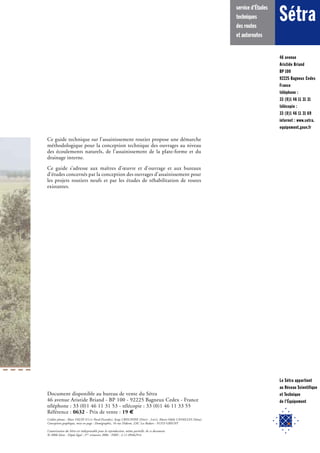 46 avenue
Aristide Briand
BP 100
92225 Bagneux Cedex
France
téléphone :
33 (0)1 46 11 31 31
télécopie :
33 (0)1 46 11 31 69
internet : www.setra.
equipement.gouv.fr
Sétra
service d'Études
techniques
des routes
et autoroutes
Le Sétra appartient
au Réseau Scientifique
et Technique
de l'Équipement
Ce guide technique sur l’assainissement routier propose une démarche
méthodologique pour la conception technique des ouvrages au niveau
des écoulements naturels, de l’assainissement de la plate-forme et du
drainage interne.
Ce guide s’adresse aux maîtres d’œuvre et d’ouvrage et aux bureaux
d’études concernés par la conception des ouvrages d’assainissement pour
les projets routiers neufs et par les études de réhabilitation de routes
existantes.
Document disponible au bureau de vente du Sétra
46 avenue Aristide Briand - BP 100 - 92225 Bagneux Cedex - France
téléphone : 33 (0)1 46 11 31 53 - télécopie : 33 (0)1 46 11 33 55
Référence : 0632 - Prix de vente : 19 
Crédits photos : Marc VALIN (CETECrédits photos : Marc VALIN (CETECrédits photos : Marc VALIN (C Nord-Picardie), Serge CRISCIONE (ETE Nord-Picardie), Serge CRISCIONE (ETE DNord-Picardie), Serge CRISCIONE (DNord-Picardie), Serge CRISCIONE ( REIF - LREP), Marie-Odile CAVAILLES (Sétra).REP), Marie-Odile CAVAILLES (Sétra).REP
Conception graphique, mise en page : Domigraphic, 16 rue Diderot, ZAC Les Radars - 91353 GRIGNY
Impression : Caractère, 2 rue Monge, BP 224 - 15002 Aurillac Cedex
L’autorisation du Sétra est indispensable pour la reproduction, même partielle, de ce document.
© 2006 Sétra - Dépôt légal : 3eme
trimestre 2006 - ISBN : 2-11-094629-6eme
trimestre 2006 - ISBN : 2-11-094629-6eme
 