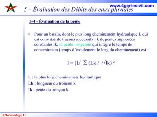 SIGéocodage V1
5 – Évaluation des Débits des eaux pluviales
5-4 - Évaluation de la pente
• Pour un bassin, dont le plus long cheminement hydraulique L qui
est constitué de traçons successifs l k de pentes supposées
constantes Ik, la pente moyenne qui intègre le temps de
concentration (temps d’écoulement le long du cheminement) est :
I = (L/  (Lk / /√Ik) ²
L : le plus long cheminement hydraulique
Lk : longueur du tronçon k
Ik : pente du tronçon k
www.4geniecivil.com
 