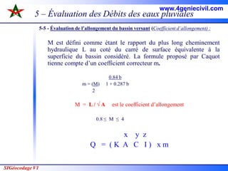 SIGéocodage V1
5 – Évaluation des Débits des eaux pluviales
5-5 - Évaluation de l’allongement du bassin versant (Coefficient d’allongement) :
M est défini comme étant le rapport du plus long cheminement
hydraulique L au coté du carré de surface équivalente à la
superficie du bassin considéré. La formule proposé par Caquot
tienne compte d’un coefficient correcteur m.
0.84 b
m = (M) 1 + 0.287 b
2
M = L / √ A est le coefficient d’allongement
0.8 ≤ M ≤ 4
x y z
Q = ( K A C I ) x m
www.4geniecivil.com
 