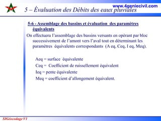 SIGéocodage V1
5 – Évaluation des Débits des eaux pluviales
5-6 - Assemblage des bassins et évaluation des paramètres
équivalents
On effectuera l’assemblage des bassins versants en opérant par bloc
successivement de l’amont vers l’aval tout en déterminant les
paramètres équivalents correspondants (A eq, Ceq, I eq, Meq).
Aeq = surface équivalente
Ceq = Coefficient de ruissellement équivalent
Ieq = pente équivalente
Meq = coefficient d’allongement équivalent.
www.4geniecivil.com
 