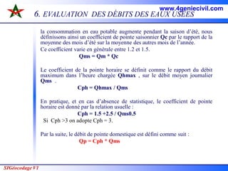SIGéocodage V1
6. EVALUATION DES DÉBITS DES EAUX USÉES
la consommation en eau potable augmente pendant la saison d’été, nous
définissons ainsi un coefficient de pointe saisonnier Qc par le rapport de la
moyenne des mois d’été sur la moyenne des autres mois de l’année.
Ce coefficient varie en générale entre 1.2 et 1.5.
Qms = Qm * Qc
Le coefficient de la pointe horaire se définit comme le rapport du débit
maximum dans l’heure chargée Qhmax , sur le débit moyen journalier
Qms .
Cph = Qhmax / Qms
En pratique, et en cas d’absence de statistique, le coefficient de pointe
horaire est donné par la relation usuelle :
Cph = 1.5 +2.5 / Qms0.5
Si Cph >3 on adopte Cph = 3.
Par la suite, le débit de pointe domestique est défini comme suit :
Qp = Cph * Qms
www.4geniecivil.com
 