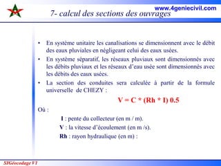 SIGéocodage V1
7- calcul des sections des ouvrages
• En système unitaire les canalisations se dimensionnent avec le débit
des eaux pluviales en négligeant celui des eaux usées.
• En système séparatif, les réseaux pluviaux sont dimensionnés avec
les débits pluviaux et les réseaux d’eau usée sont dimensionnés avec
les débits des eaux usées.
• La section des conduites sera calculée à partir de la formule
universelle de CHEZY :
V = C * (Rh * I) 0.5
Où :
I : pente du collecteur (en m / m).
V : la vitesse d’écoulement (en m /s).
Rh : rayon hydraulique (en m) :
www.4geniecivil.com
 