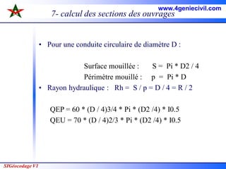 SIGéocodage V1
7- calcul des sections des ouvrages
• Pour une conduite circulaire de diamètre D :
Surface mouillée : S = Pi * D2 / 4
Périmètre mouillé : p = Pi * D
• Rayon hydraulique : Rh = S / p = D / 4 = R / 2
QEP = 60 * (D / 4)3/4 * Pi * (D2 /4) * I0.5
QEU = 70 * (D / 4)2/3 * Pi * (D2 /4) * I0.5
www.4geniecivil.com
 
