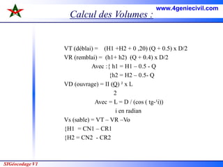 SIGéocodage V1
Calcul des Volumes :
VT (déblai) = (H1 +H2 + 0 ,20) (Q + 0.5) x D/2
VR (remblai) = (h1+ h2) (Q + 0.4) x D/2
Avec :{ h1 = H1 – 0.5 - Q
{h2 = H2 – 0.5- Q
VD (ouvrage) = II (Q) ² x L
2
Avec = L = D / (cos ( tg-¹i))
i en radian
Vs (sable) = VT – VR –Vo
{H1 = CN1 – CR1
{H2 = CN2 - CR2
www.4geniecivil.com
 