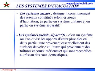 SIGéocodage V1
LES SYSTEMES D’EVACUATION
- Les systèmes mixtes : désignent communément
des réseaux constitués selon les zones
d’habitation, en partie en système unitaire et en
partie en système séparatif.
- Les systèmes pseudo séparatifs : c’est un système
ou l’on divise les apports d’eaux pluviales en
deux partie : une provenant essentiellement des
surfaces de voirie et l’autre qui proviennent des
toitures et cours intérieurs et qui sont raccordées
au réseau des eaux domestiques.
www.4geniecivil.com
 